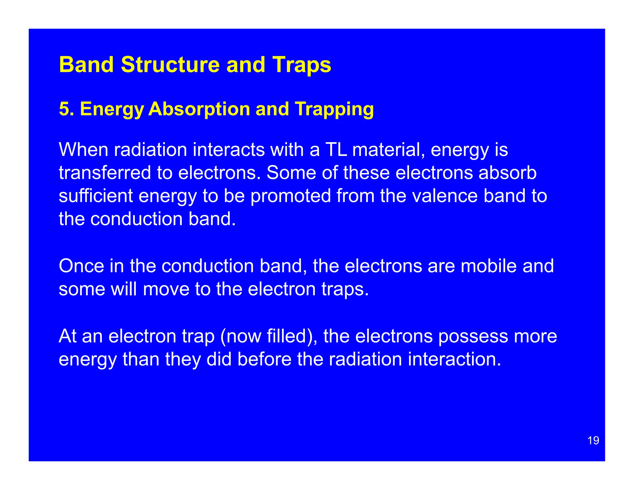 Band Structure and Traps
5. Energy Absorption and Trapping
When radiation interacts with a TL material, energy is
transferred to electrons. Some of these electrons absorb
sufficient energy to be promoted from the valence band to
the conduction band.
Once in the conduction band, the electrons are mobile and
some will move to the electron traps.
At an electron trap (now filled), the electrons possess more
energy than they did before the radiation interaction.
19
 
