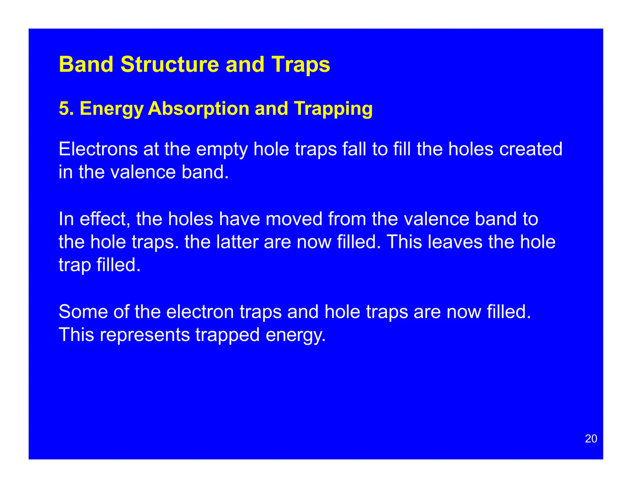 Band Structure and Traps
5. Energy Absorption and Trapping
Electrons at the empty hole traps fall to fill the holes created
in the valence band.
In effect, the holes have moved from the valence band to
the hole traps. the latter are now filled. This leaves the hole
trap filled.
Some of the electron traps and hole traps are now filled.
This represents trapped energy.
20
 