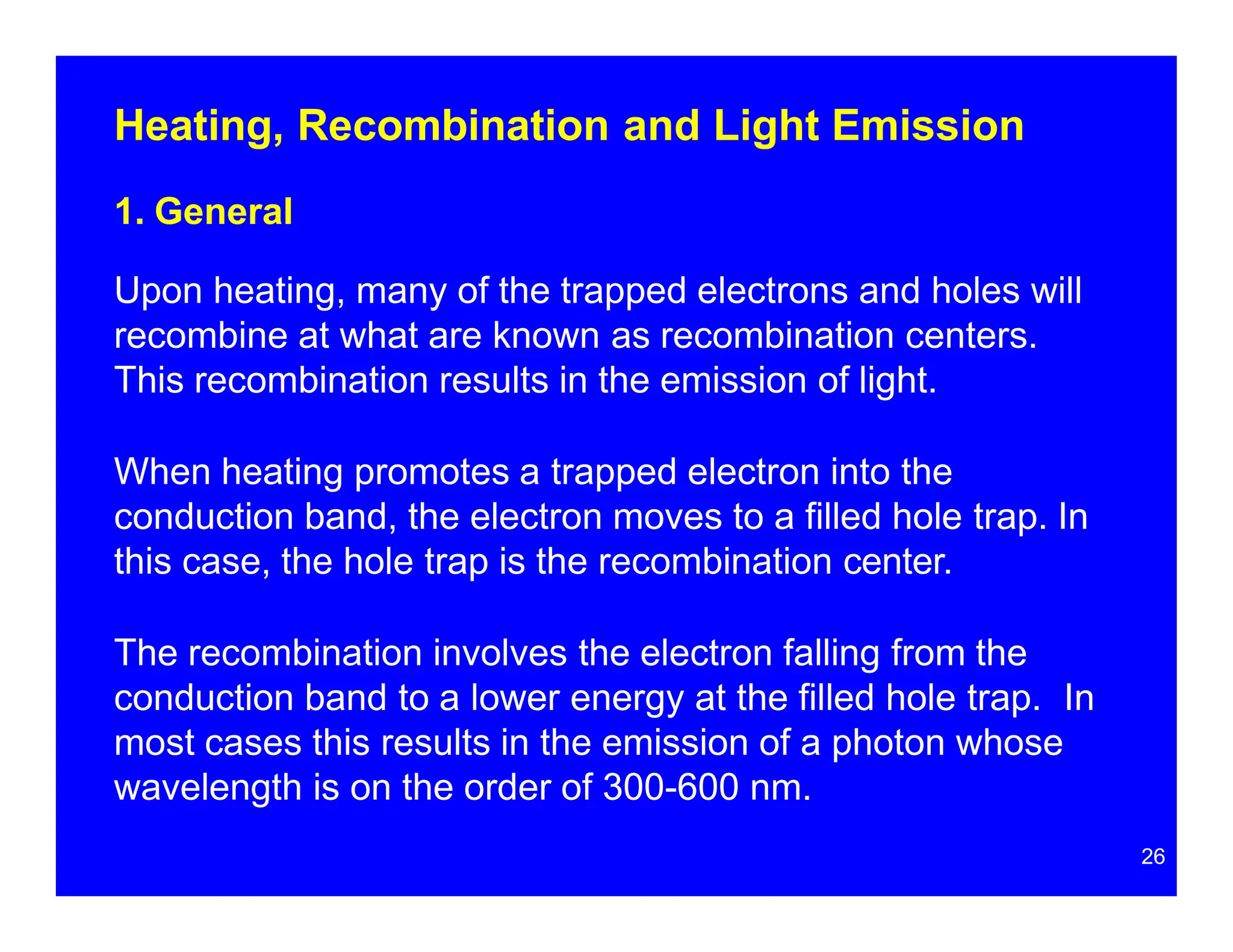 Heating, Recombination and Light Emission
26
1. General
Upon heating, many of the trapped electrons and holes will
recombine at what are known as recombination centers.
This recombination results in the emission of light.
When heating promotes a trapped electron into the
conduction band, the electron moves to a filled hole trap. In
this case, the hole trap is the recombination center.
The recombination involves the electron falling from the
conduction band to a lower energy at the filled hole trap. In
most cases this results in the emission of a photon whose
wavelength is on the order of 300-600 nm.
 