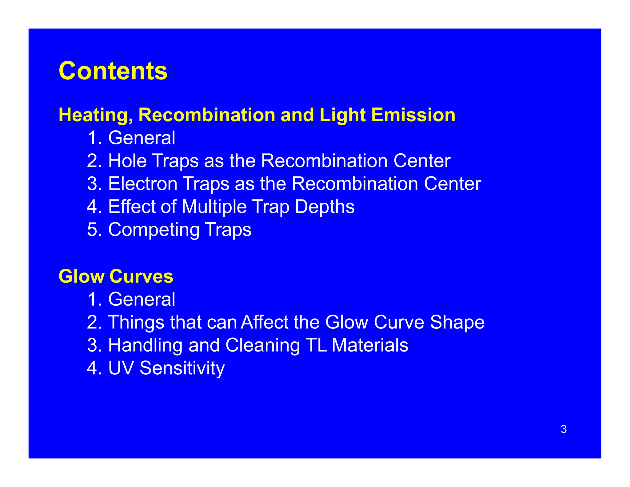 Contents
Heating, Recombination and Light Emission
1. General
2. Hole Traps as the Recombination Center
3. Electron Traps as the Recombination Center
4. Effect of Multiple Trap Depths
5. Competing Traps
Glow Curves
1. General
2. Things that can Affect the Glow Curve Shape
3. Handling and Cleaning TL Materials
4. UV Sensitivity
3
 