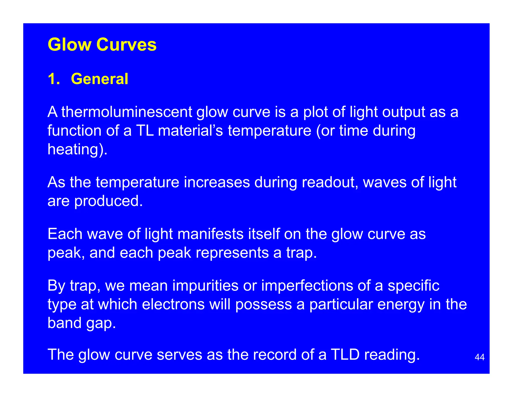 Glow Curves
44
1. General
A thermoluminescent glow curve is a plot of light output as a
function of a TL material’s temperature (or time during
heating).
As the temperature increases during readout, waves of light
are produced.
Each wave of light manifests itself on the glow curve as
peak, and each peak represents a trap.
By trap, we mean impurities or imperfections of a specific
type at which electrons will possess a particular energy in the
band gap.
The glow curve serves as the record of a TLD reading.
 