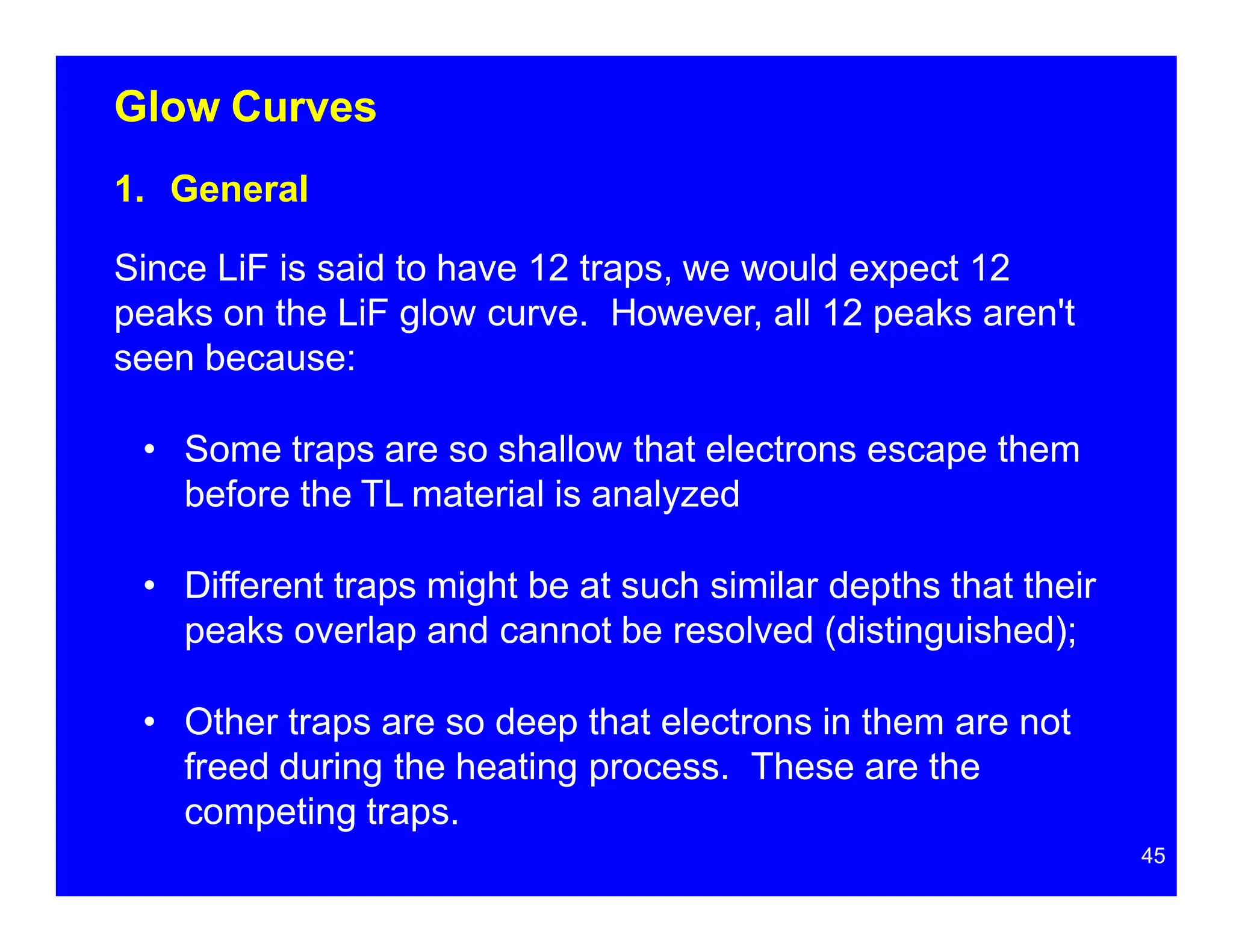 Glow Curves
1. General
Since LiF is said to have 12 traps, we would expect 12
peaks on the LiF glow curve. However, all 12 peaks aren't
seen because:
• Some traps are so shallow that electrons escape them
before the TL material is analyzed
• Different traps might be at such similar depths that their
peaks overlap and cannot be resolved (distinguished);
• Other traps are so deep that electrons in them are not
freed during the heating process. These are the
competing traps.
45
 