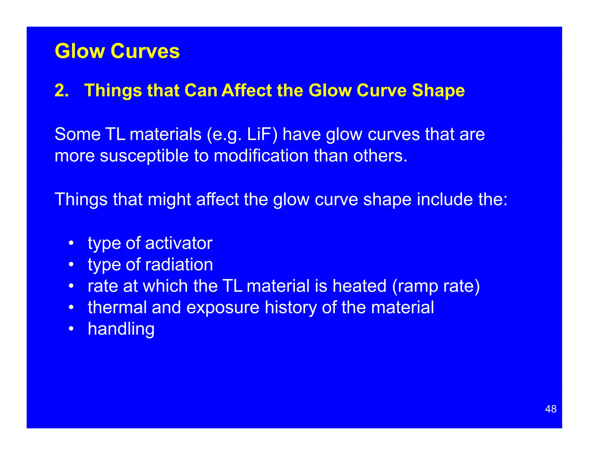 Glow Curves
2. Things that Can Affect the Glow Curve Shape
Some TL materials (e.g. LiF) have glow curves that are
more susceptible to modification than others.
Things that might affect the glow curve shape include the:
• type of activator
• type of radiation
• rate at which the TL material is heated (ramp rate)
• thermal and exposure history of the material
• handling
48
 