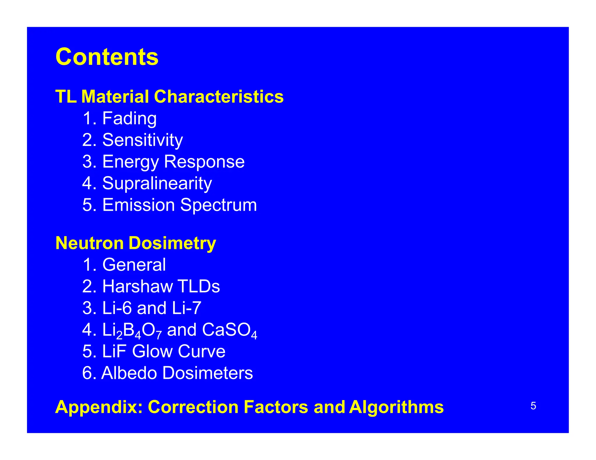 Contents
5
TL Material Characteristics
1. Fading
2. Sensitivity
3. Energy Response
4. Supralinearity
5. Emission Spectrum
Neutron Dosimetry
1. General
2. Harshaw TLDs
3. Li-6 and Li-7
4. Li2B4O7 and CaSO4
5. LiF Glow Curve
6. Albedo Dosimeters
Appendix: Correction Factors and Algorithms
 