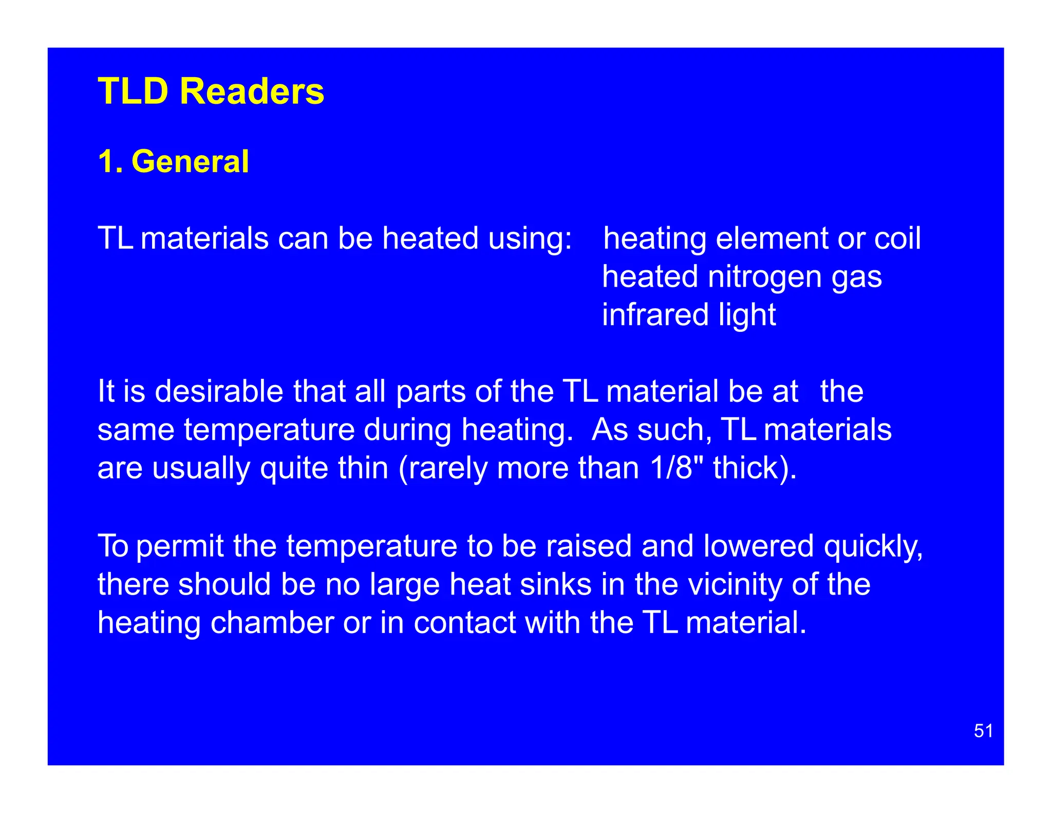 TLD Readers
1. General
TL materials can be heated using: heating element or coil
heated nitrogen gas
infrared light
It is desirable that all parts of the TL material be at the
same temperature during heating. As such, TL materials
are usually quite thin (rarely more than 1/8" thick).
To permit the temperature to be raised and lowered quickly,
there should be no large heat sinks in the vicinity of the
heating chamber or in contact with the TL material.
51
 