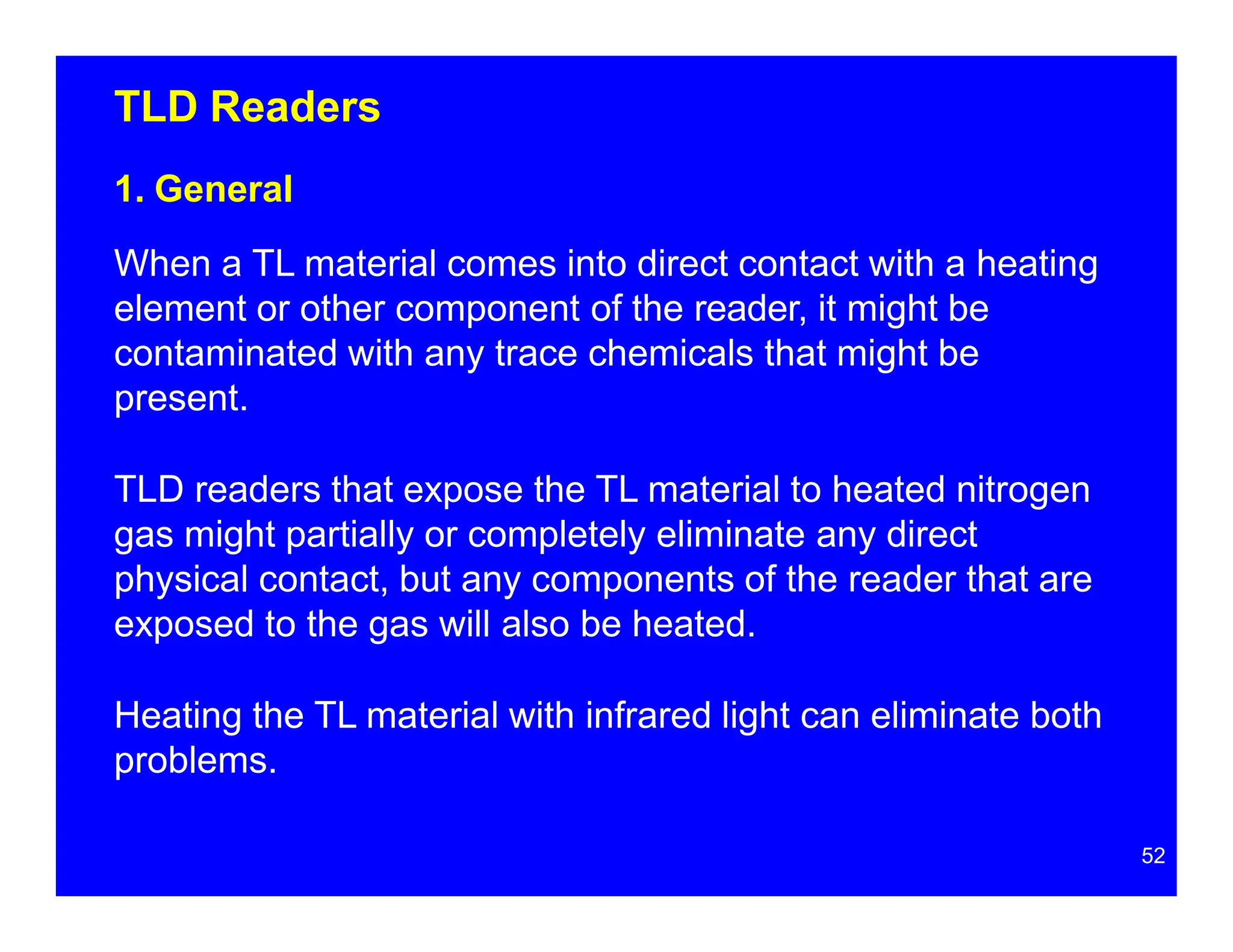 TLD Readers
1. General
When a TL material comes into direct contact with a heating
element or other component of the reader, it might be
contaminated with any trace chemicals that might be
present.
TLD readers that expose the TL material to heated nitrogen
gas might partially or completely eliminate any direct
physical contact, but any components of the reader that are
exposed to the gas will also be heated.
Heating the TL material with infrared light can eliminate both
problems.
52
 
