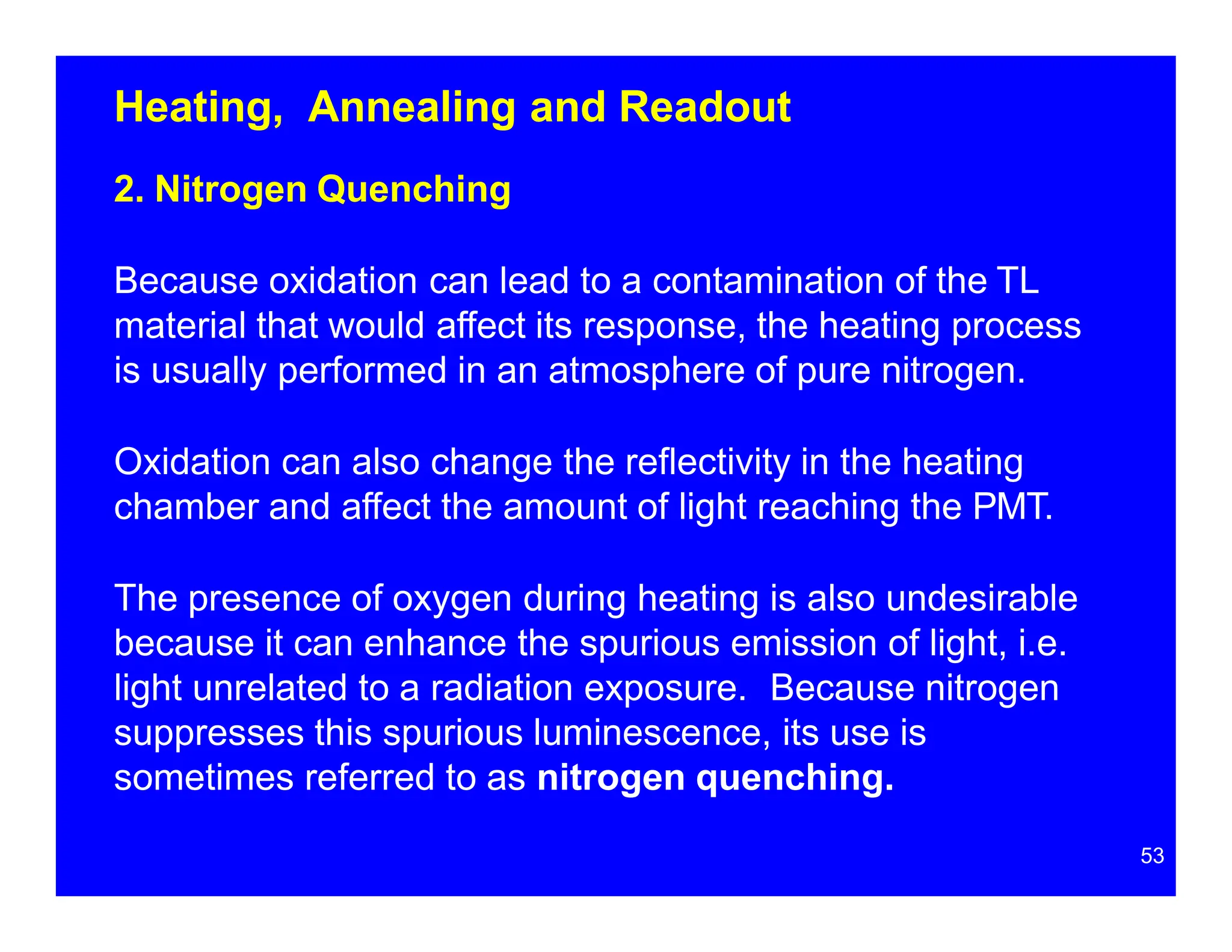 Heating, Annealing and Readout
2. Nitrogen Quenching
Because oxidation can lead to a contamination of the TL
material that would affect its response, the heating process
is usually performed in an atmosphere of pure nitrogen.
Oxidation can also change the reflectivity in the heating
chamber and affect the amount of light reaching the PMT.
The presence of oxygen during heating is also undesirable
because it can enhance the spurious emission of light, i.e.
light unrelated to a radiation exposure. Because nitrogen
suppresses this spurious luminescence, its use is
sometimes referred to as nitrogen quenching.
53
 
