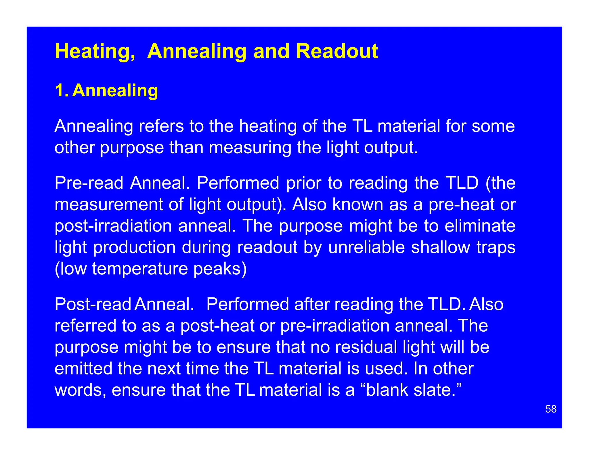 Heating, Annealing and Readout
1. Annealing
Annealing refers to the heating of the TL material for some
other purpose than measuring the light output.
Pre-read Anneal. Performed prior to reading the TLD (the
measurement of light output). Also known as a pre-heat or
post-irradiation anneal. The purpose might be to eliminate
light production during readout by unreliable shallow traps
(low temperature peaks)
Post-readAnneal. Performed after reading the TLD. Also
referred to as a post-heat or pre-irradiation anneal. The
purpose might be to ensure that no residual light will be
emitted the next time the TL material is used. In other
words, ensure that the TL material is a “blank slate.”
58
 