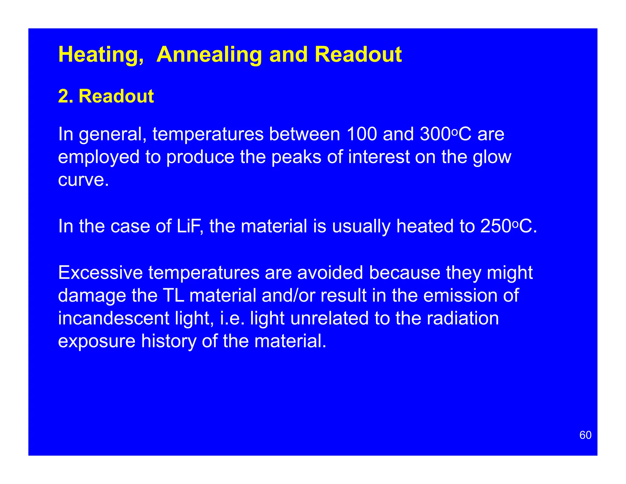 Heating, Annealing and Readout
2. Readout
In general, temperatures between 100 and 300oC are
employed to produce the peaks of interest on the glow
curve.
In the case of LiF, the material is usually heated to 250oC.
Excessive temperatures are avoided because they might
damage the TL material and/or result in the emission of
incandescent light, i.e. light unrelated to the radiation
exposure history of the material.
60
 