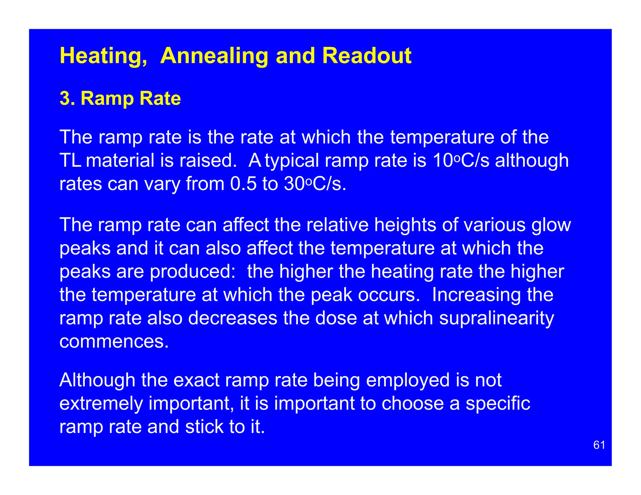 Heating, Annealing and Readout
3. Ramp Rate
The ramp rate is the rate at which the temperature of the
TL material is raised. A typical ramp rate is 10oC/s although
rates can vary from 0.5 to 30oC/s.
The ramp rate can affect the relative heights of various glow
peaks and it can also affect the temperature at which the
peaks are produced: the higher the heating rate the higher
the temperature at which the peak occurs. Increasing the
ramp rate also decreases the dose at which supralinearity
commences.
Although the exact ramp rate being employed is not
extremely important, it is important to choose a specific
ramp rate and stick to it.
61
 