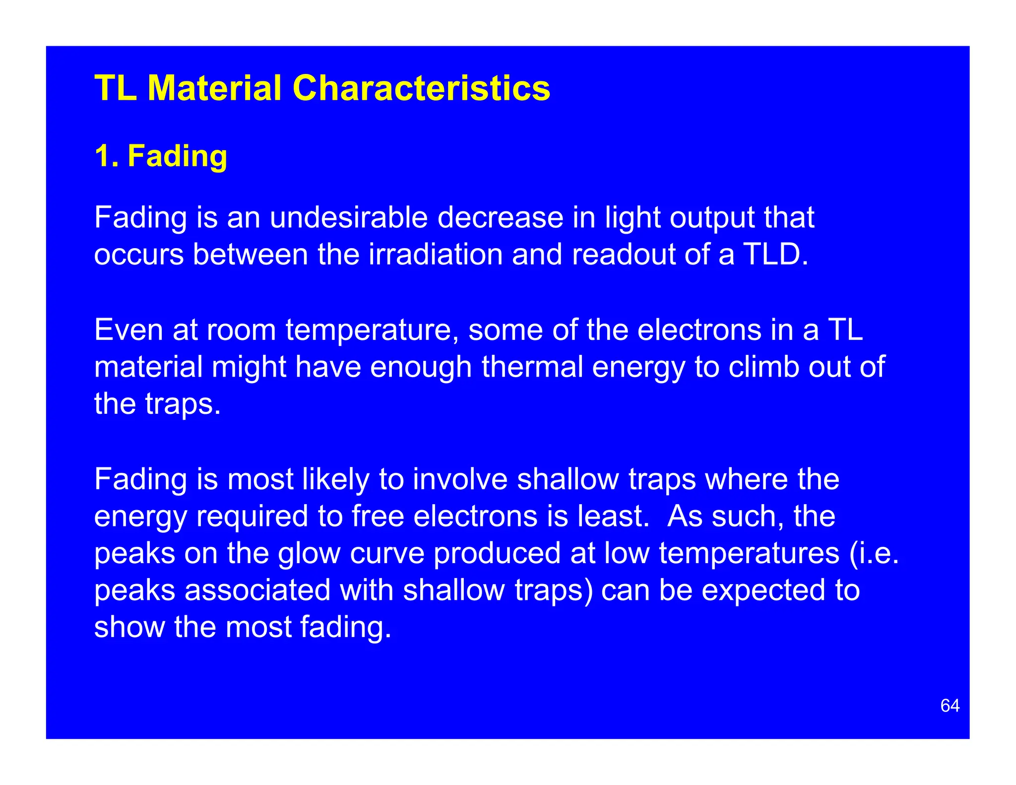 TL Material Characteristics
1. Fading
Fading is an undesirable decrease in light output that
occurs between the irradiation and readout of a TLD.
Even at room temperature, some of the electrons in a TL
material might have enough thermal energy to climb out of
the traps.
Fading is most likely to involve shallow traps where the
energy required to free electrons is least. As such, the
peaks on the glow curve produced at low temperatures (i.e.
peaks associated with shallow traps) can be expected to
show the most fading.
64
 