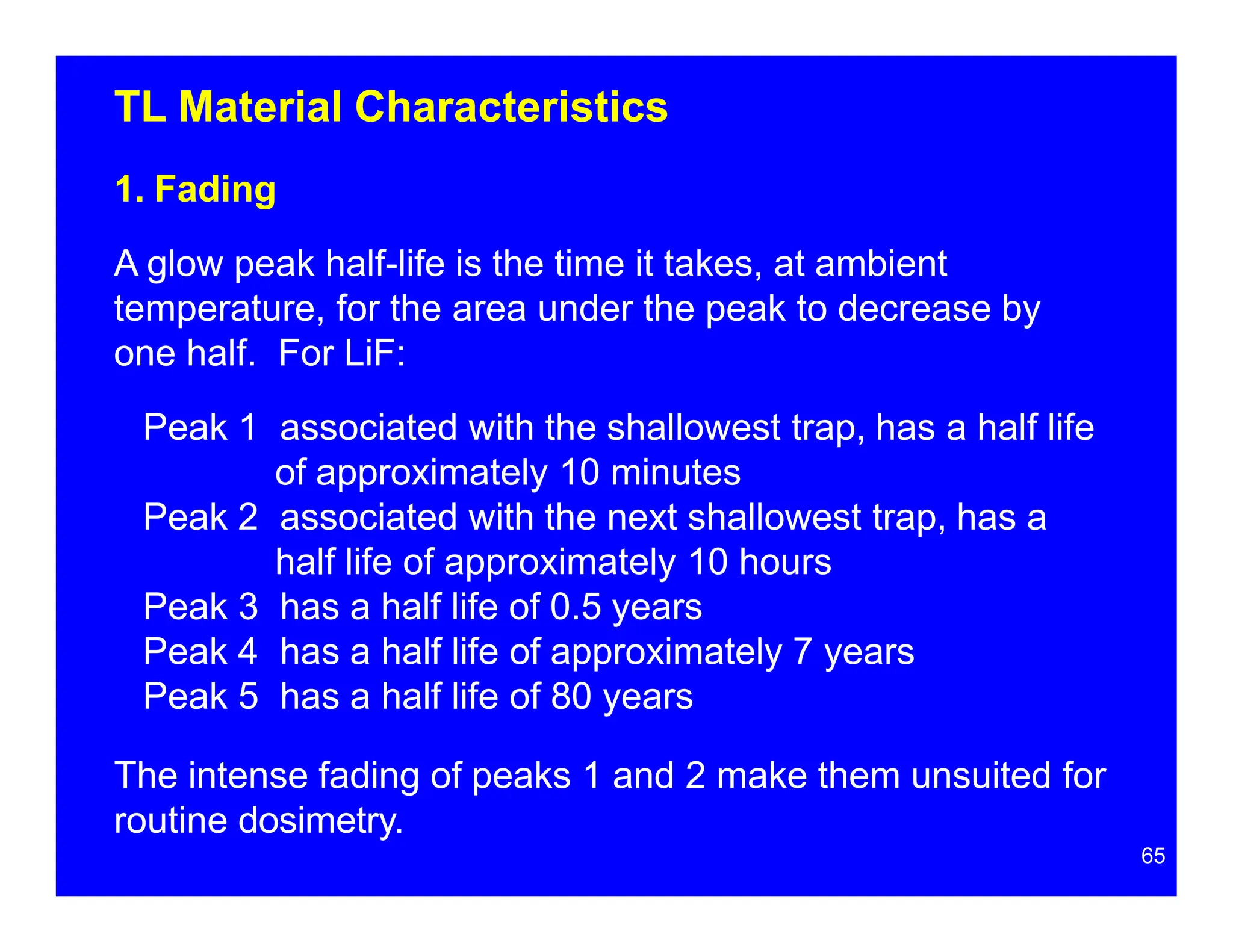 TL Material Characteristics
1. Fading
A glow peak half-life is the time it takes, at ambient
temperature, for the area under the peak to decrease by
one half. For LiF:
Peak 1 associated with the shallowest trap, has a half life
of approximately 10 minutes
Peak 2 associated with the next shallowest trap, has a
half life of approximately 10 hours
Peak 3 has a half life of 0.5 years
Peak 4 has a half life of approximately 7 years
Peak 5 has a half life of 80 years
The intense fading of peaks 1 and 2 make them unsuited for
routine dosimetry.
65
 