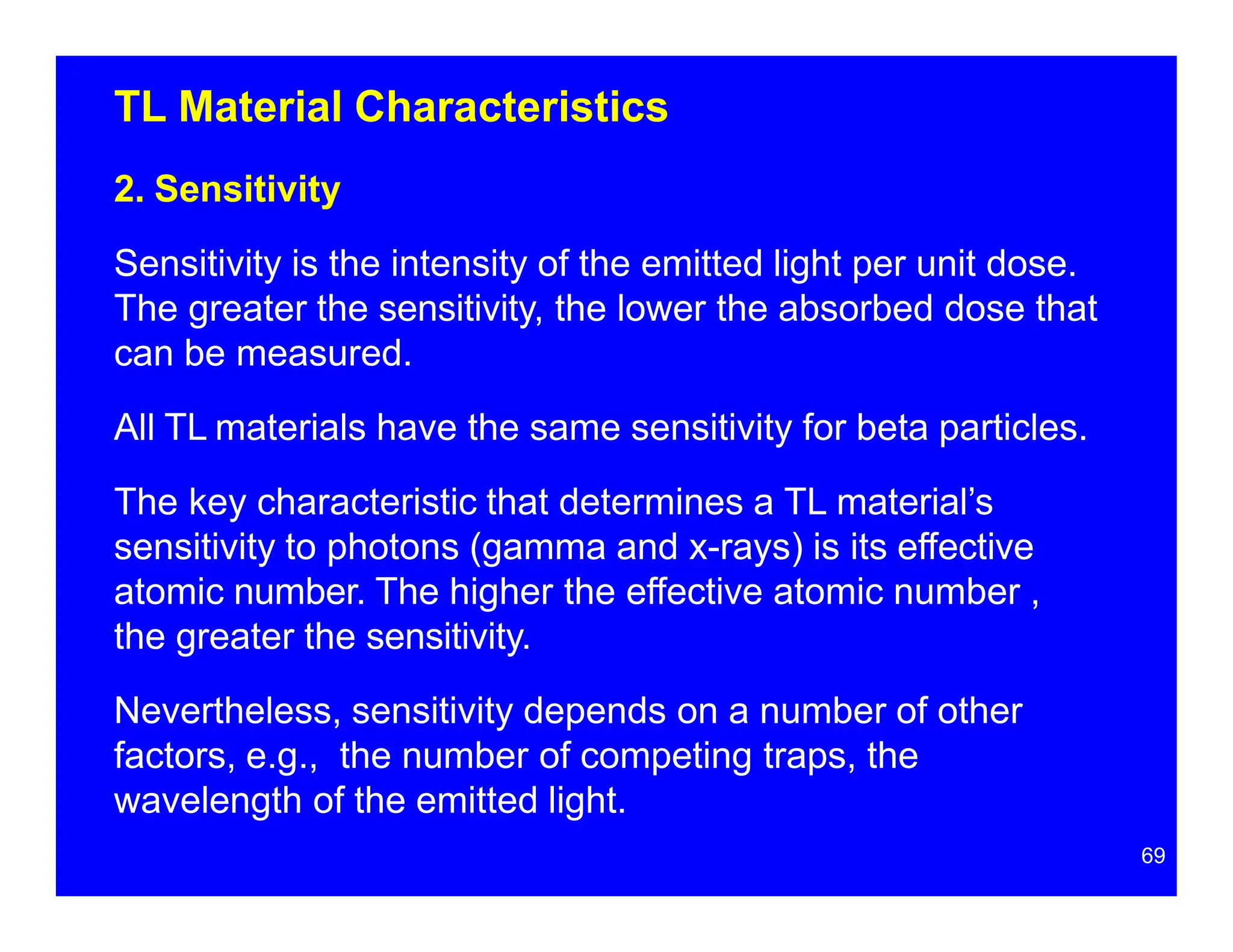 TL Material Characteristics
2. Sensitivity
Sensitivity is the intensity of the emitted light per unit dose.
The greater the sensitivity, the lower the absorbed dose that
can be measured.
All TL materials have the same sensitivity for beta particles.
The key characteristic that determines a TL material’s
sensitivity to photons (gamma and x-rays) is its effective
atomic number. The higher the effective atomic number ,
the greater the sensitivity.
Nevertheless, sensitivity depends on a number of other
factors, e.g., the number of competing traps, the
wavelength of the emitted light.
69
 