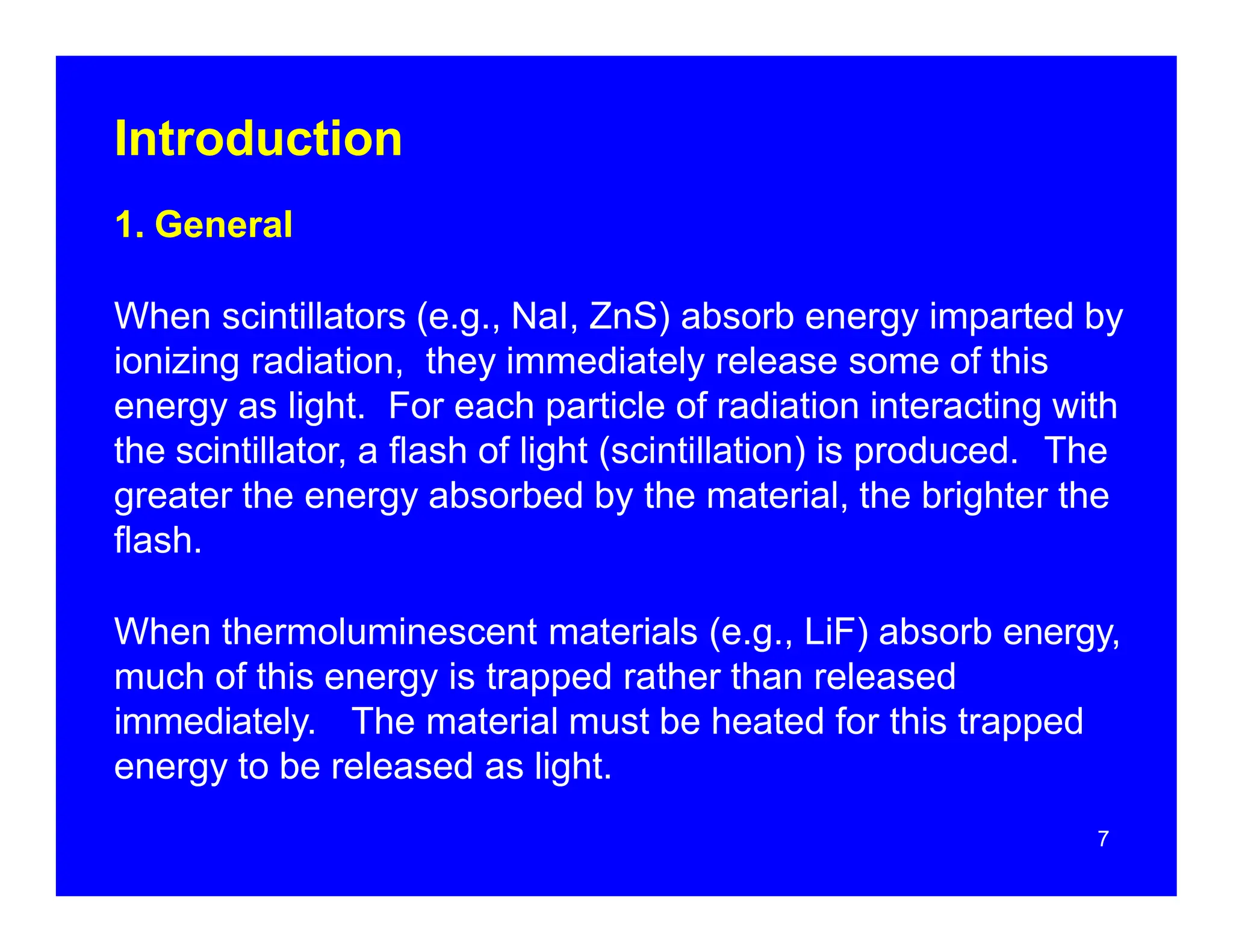 Introduction
1. General
When scintillators (e.g., NaI, ZnS) absorb energy imparted by
ionizing radiation, they immediately release some of this
energy as light. For each particle of radiation interacting with
the scintillator, a flash of light (scintillation) is produced. The
greater the energy absorbed by the material, the brighter the
flash.
When thermoluminescent materials (e.g., LiF) absorb energy,
much of this energy is trapped rather than released
immediately. The material must be heated for this trapped
energy to be released as light.
7
 