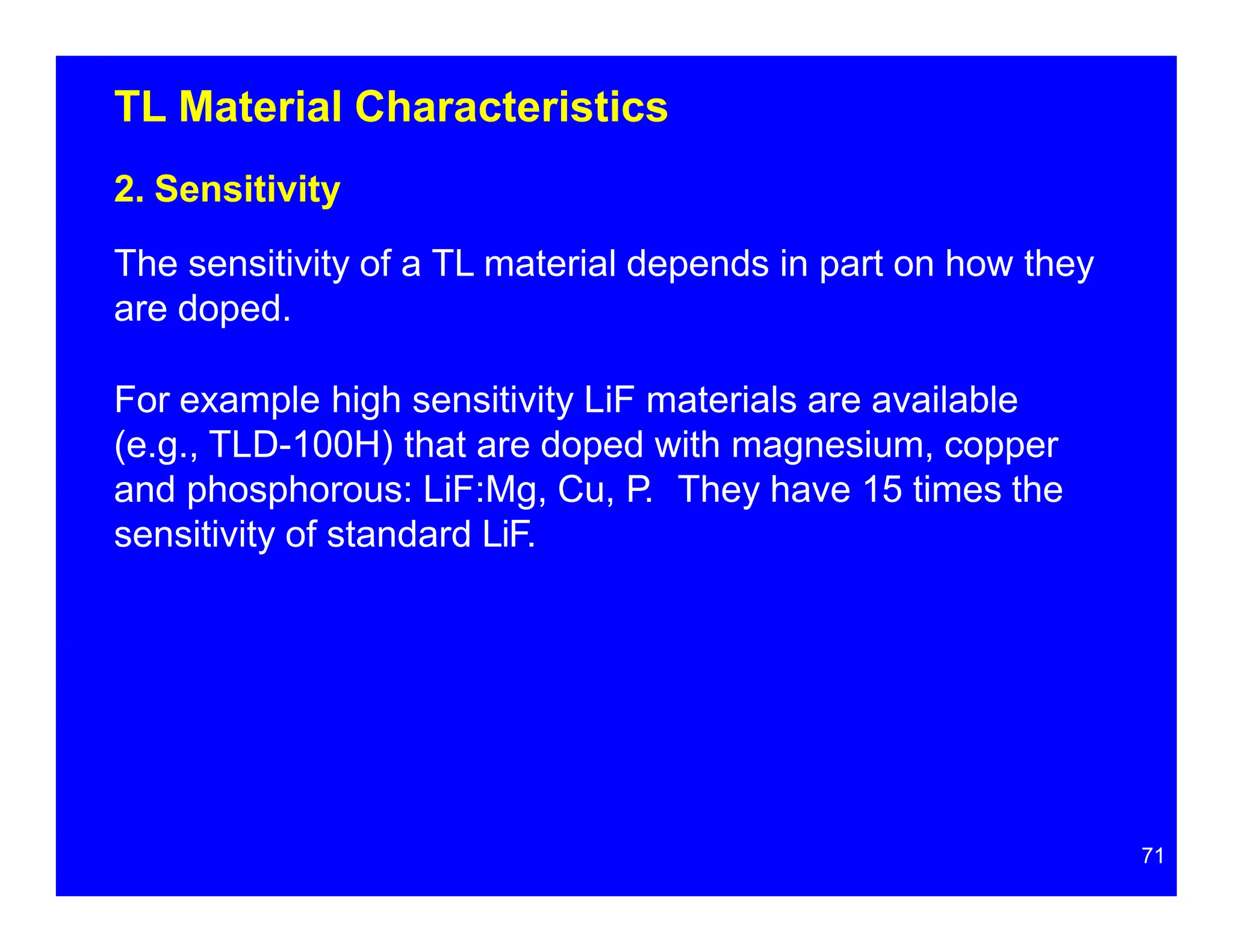 TL Material Characteristics
2. Sensitivity
The sensitivity of a TL material depends in part on how they
are doped.
For example high sensitivity LiF materials are available
(e.g., TLD-100H) that are doped with magnesium, copper
and phosphorous: LiF:Mg, Cu, P. They have 15 times the
sensitivity of standard LiF.
71
 