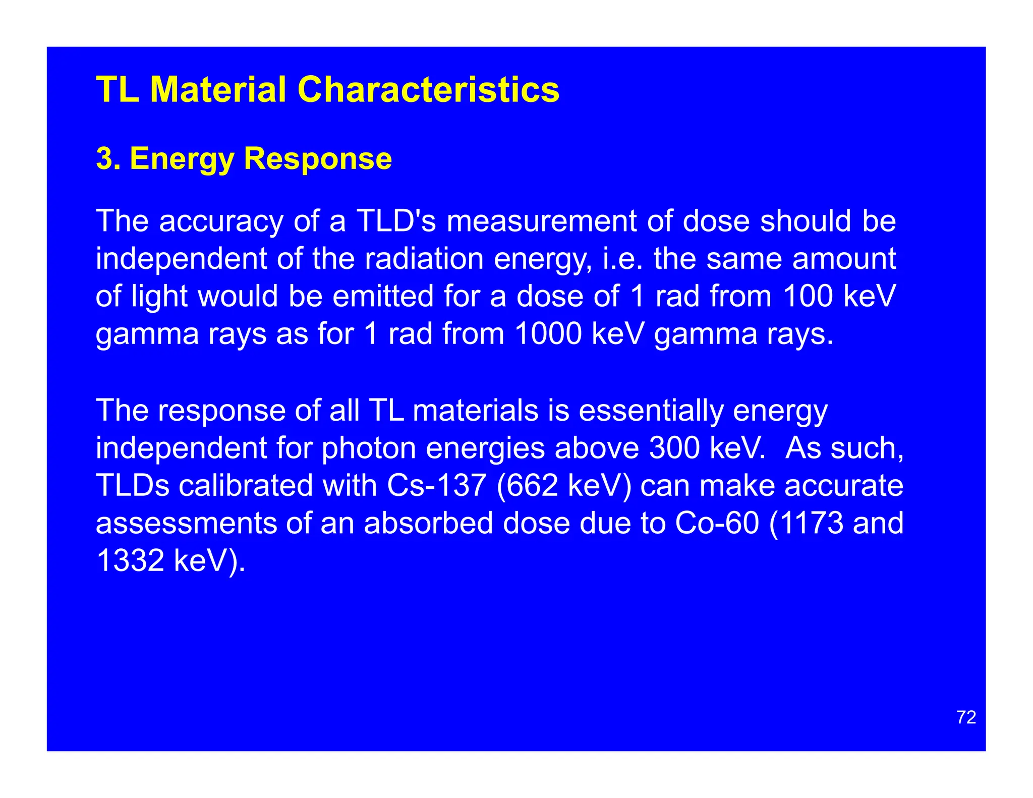 TL Material Characteristics
3. Energy Response
The accuracy of a TLD's measurement of dose should be
independent of the radiation energy, i.e. the same amount
of light would be emitted for a dose of 1 rad from 100 keV
gamma rays as for 1 rad from 1000 keV gamma rays.
The response of all TL materials is essentially energy
independent for photon energies above 300 keV. As such,
TLDs calibrated with Cs-137 (662 keV) can make accurate
assessments of an absorbed dose due to Co-60 (1173 and
1332 keV).
72
 