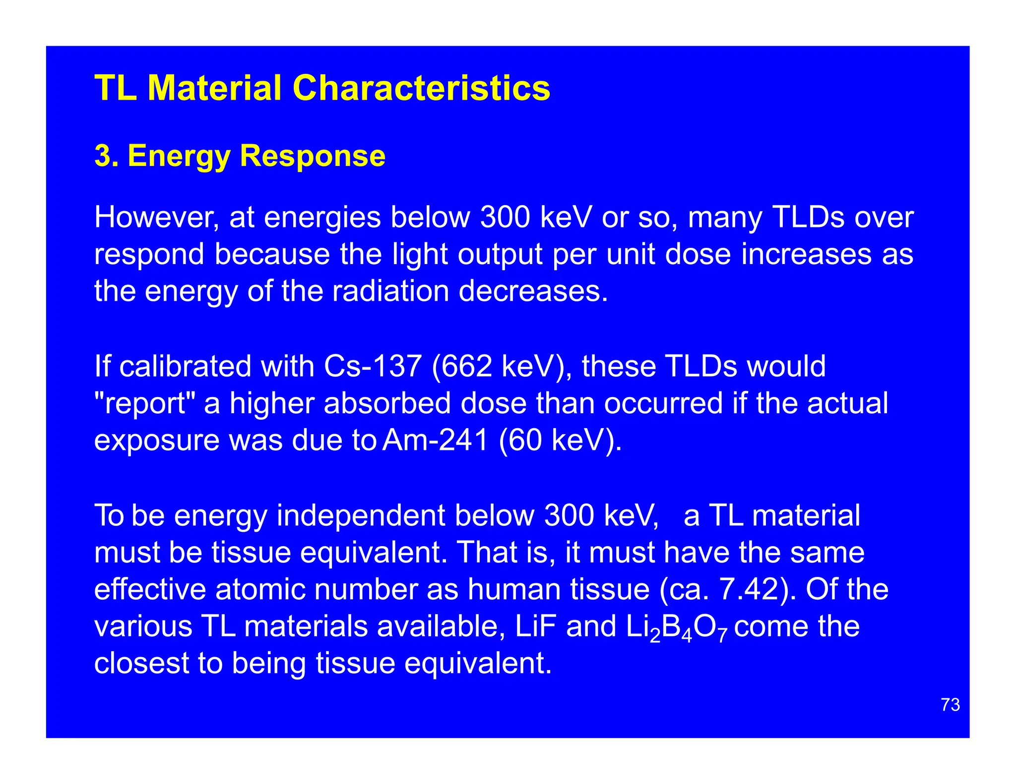 TL Material Characteristics
3. Energy Response
However, at energies below 300 keV or so, many TLDs over
respond because the light output per unit dose increases as
the energy of the radiation decreases.
If calibrated with Cs-137 (662 keV), these TLDs would
"report" a higher absorbed dose than occurred if the actual
exposure was due to Am-241 (60 keV).
To be energy independent below 300 keV, a TL material
must be tissue equivalent. That is, it must have the same
effective atomic number as human tissue (ca. 7.42). Of the
various TL materials available, LiF and Li2B4O7 come the
closest to being tissue equivalent.
73
 