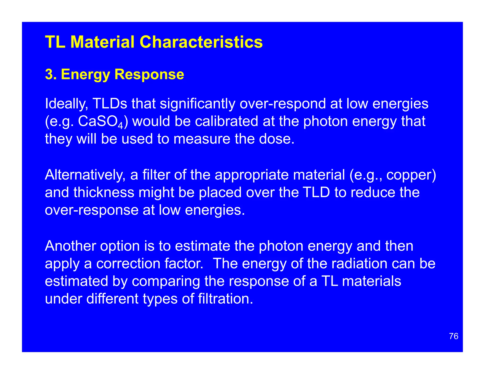 TL Material Characteristics
3. Energy Response
Ideally, TLDs that significantly over-respond at low energies
(e.g. CaSO4) would be calibrated at the photon energy that
they will be used to measure the dose.
Alternatively, a filter of the appropriate material (e.g., copper)
and thickness might be placed over the TLD to reduce the
over-response at low energies.
Another option is to estimate the photon energy and then
apply a correction factor. The energy of the radiation can be
estimated by comparing the response of a TL materials
under different types of filtration.
76
 
