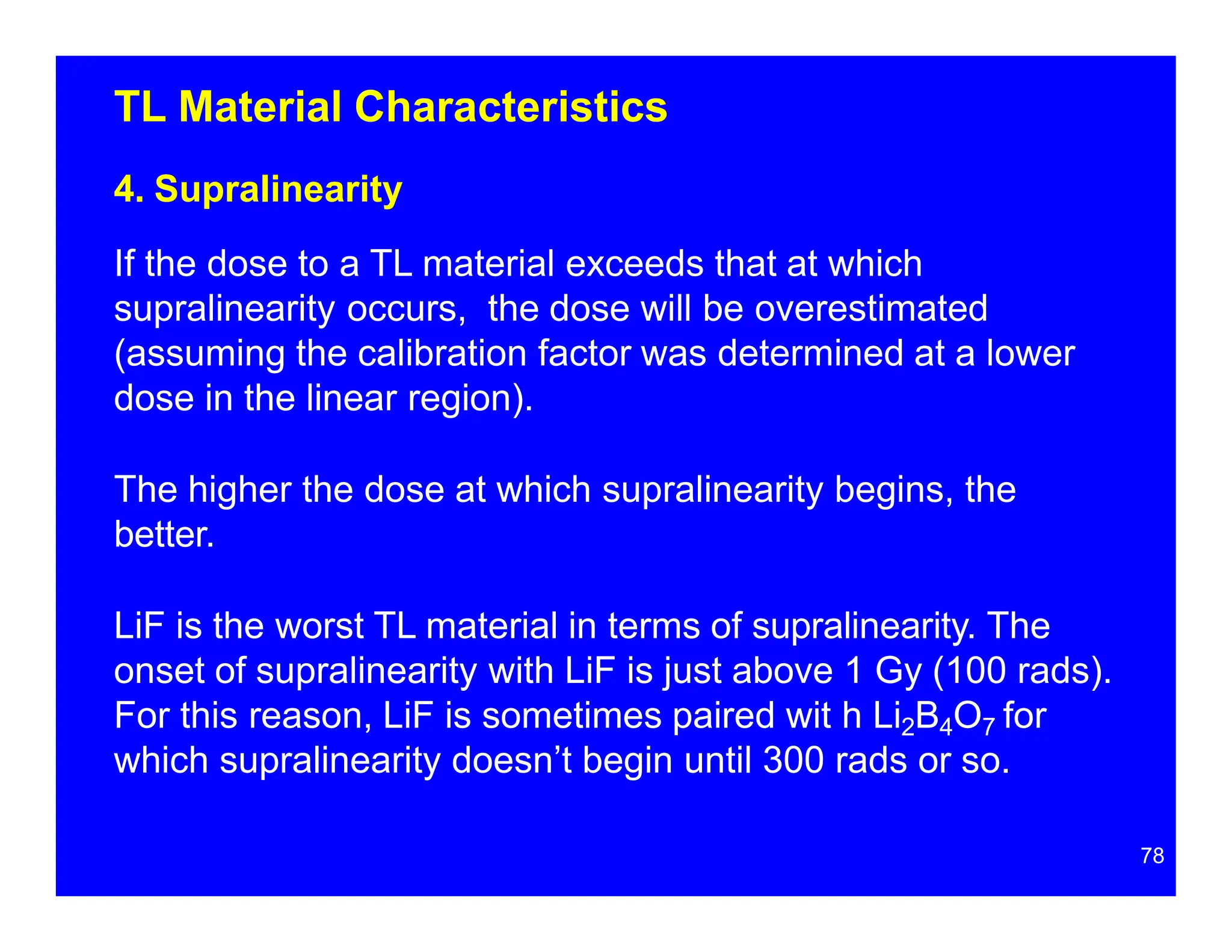 TL Material Characteristics
4. Supralinearity
If the dose to a TL material exceeds that at which
supralinearity occurs, the dose will be overestimated
(assuming the calibration factor was determined at a lower
dose in the linear region).
The higher the dose at which supralinearity begins, the
better.
LiF is the worst TL material in terms of supralinearity. The
onset of supralinearity with LiF is just above 1 Gy (100 rads).
For this reason, LiF is sometimes paired wit h Li2B4O7 for
which supralinearity doesn’t begin until 300 rads or so.
78
 