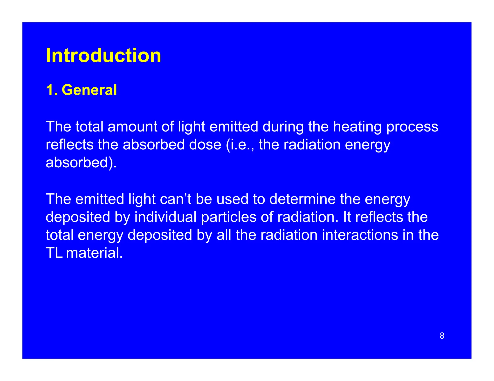 Introduction
1. General
The total amount of light emitted during the heating process
reflects the absorbed dose (i.e., the radiation energy
absorbed).
The emitted light can’t be used to determine the energy
deposited by individual particles of radiation. It reflects the
total energy deposited by all the radiation interactions in the
TL material.
8
 