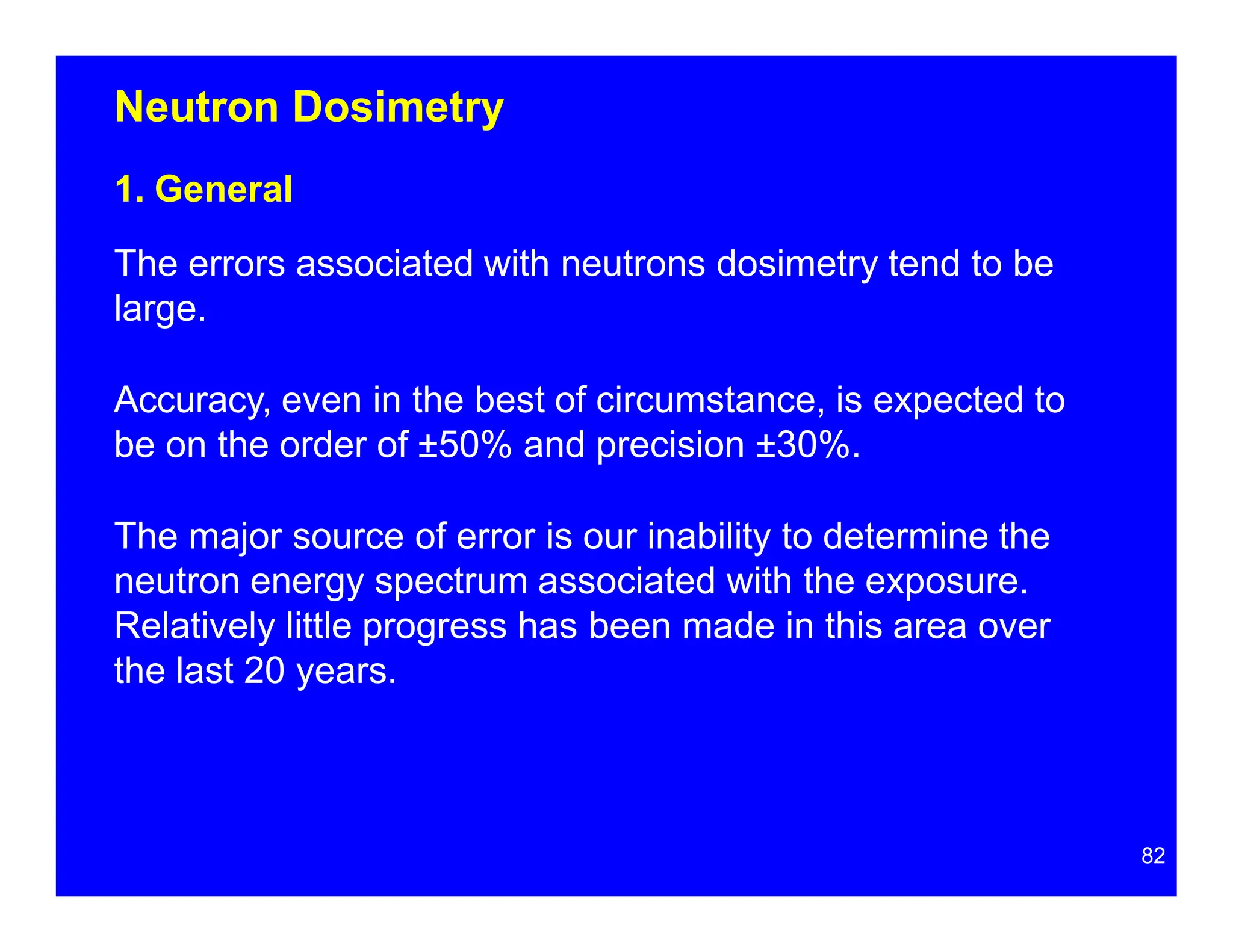 Neutron Dosimetry
1. General
The errors associated with neutrons dosimetry tend to be
large.
Accuracy, even in the best of circumstance, is expected to
be on the order of ±50% and precision ±30%.
The major source of error is our inability to determine the
neutron energy spectrum associated with the exposure.
Relatively little progress has been made in this area over
the last 20 years.
82
 