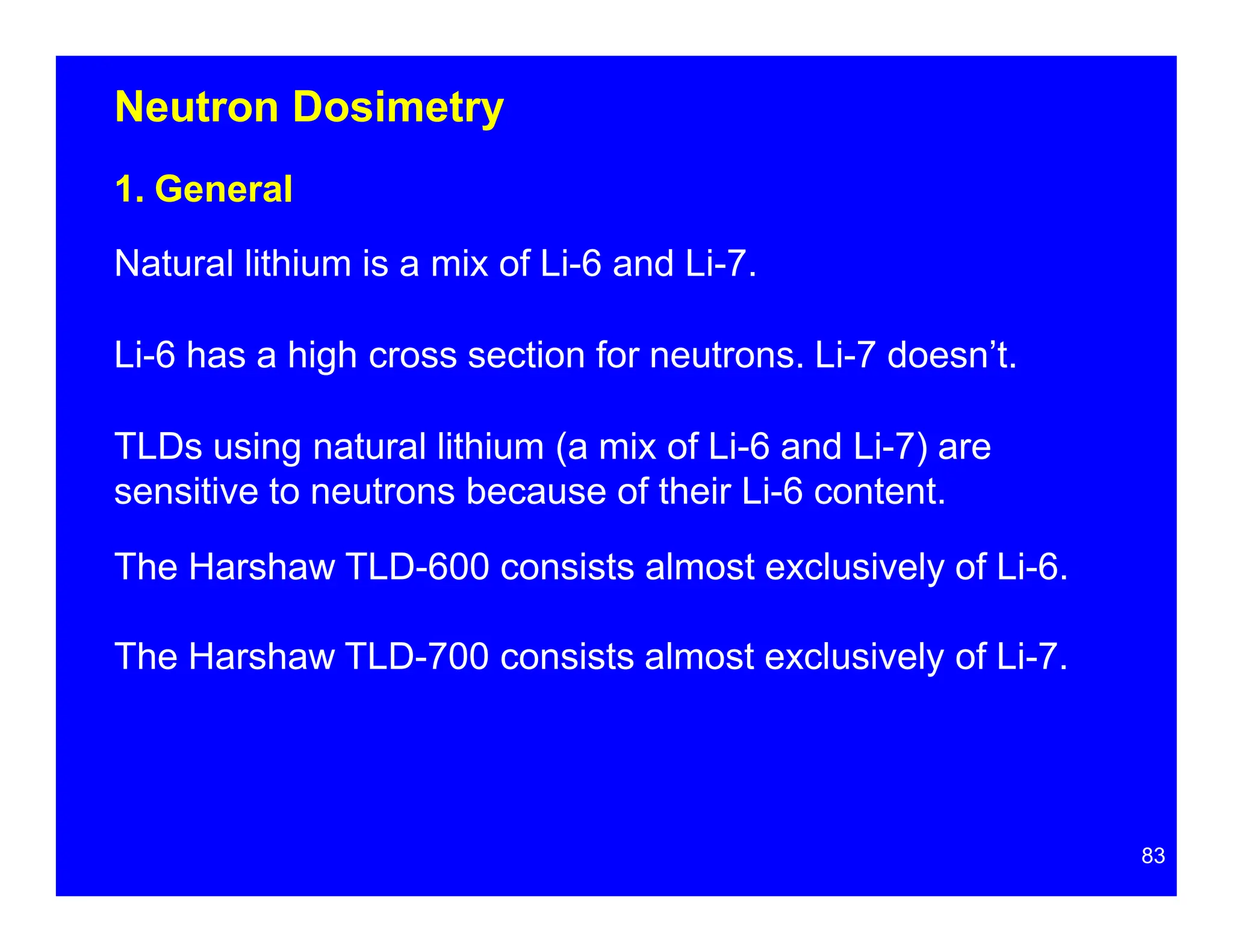 Neutron Dosimetry
1. General
Natural lithium is a mix of Li-6 and Li-7.
Li-6 has a high cross section for neutrons. Li-7 doesn’t.
TLDs using natural lithium (a mix of Li-6 and Li-7) are
sensitive to neutrons because of their Li-6 content.
The Harshaw TLD-600 consists almost exclusively of Li-6.
The Harshaw TLD-700 consists almost exclusively of Li-7.
83
 