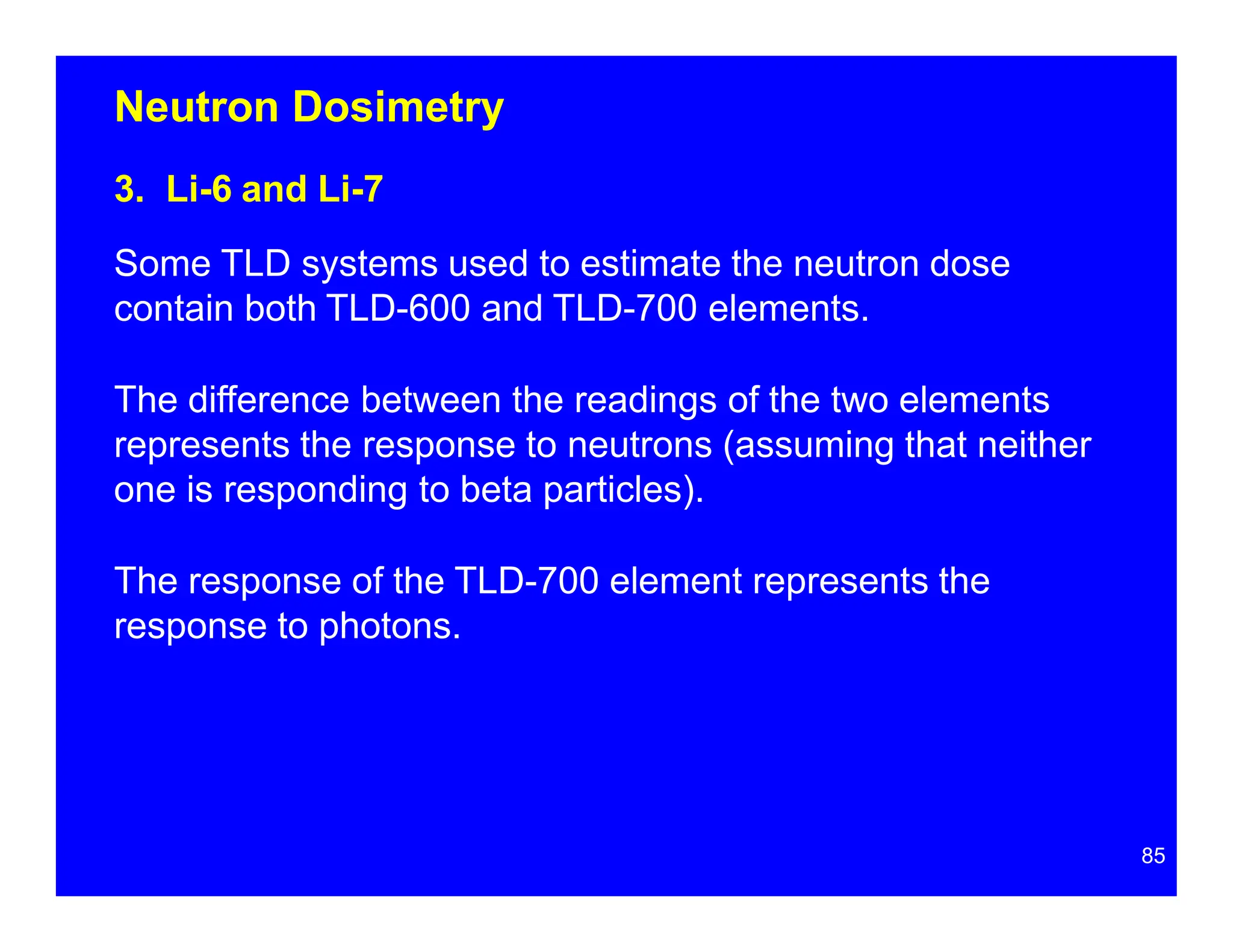 Neutron Dosimetry
3. Li-6 and Li-7
Some TLD systems used to estimate the neutron dose
contain both TLD-600 and TLD-700 elements.
The difference between the readings of the two elements
represents the response to neutrons (assuming that neither
one is responding to beta particles).
The response of the TLD-700 element represents the
response to photons.
85
 