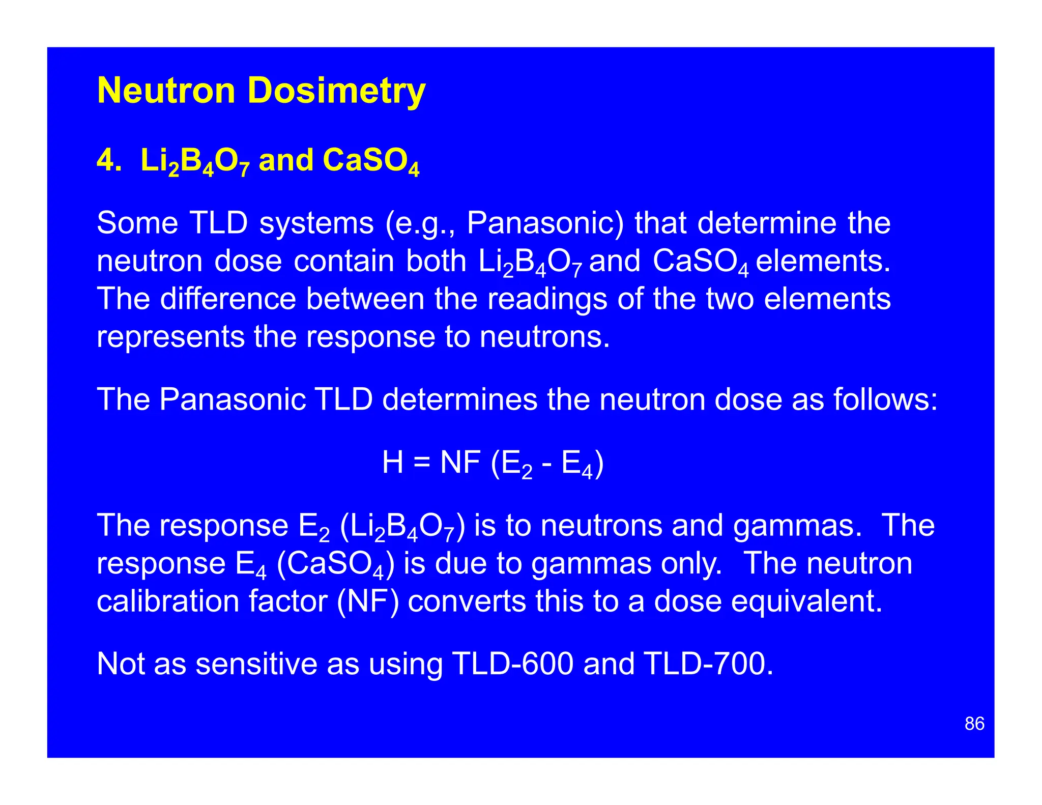 Neutron Dosimetry
4. Li2B4O7 and CaSO4
Some TLD systems (e.g., Panasonic) that determine the
neutron dose contain both Li2B4O7 and CaSO4 elements.
The difference between the readings of the two elements
represents the response to neutrons.
The Panasonic TLD determines the neutron dose as follows:
H = NF (E2 - E4)
The response E2 (Li2B4O7) is to neutrons and gammas. The
response E4 (CaSO4) is due to gammas only. The neutron
calibration factor (NF) converts this to a dose equivalent.
Not as sensitive as using TLD-600 and TLD-700.
86
 