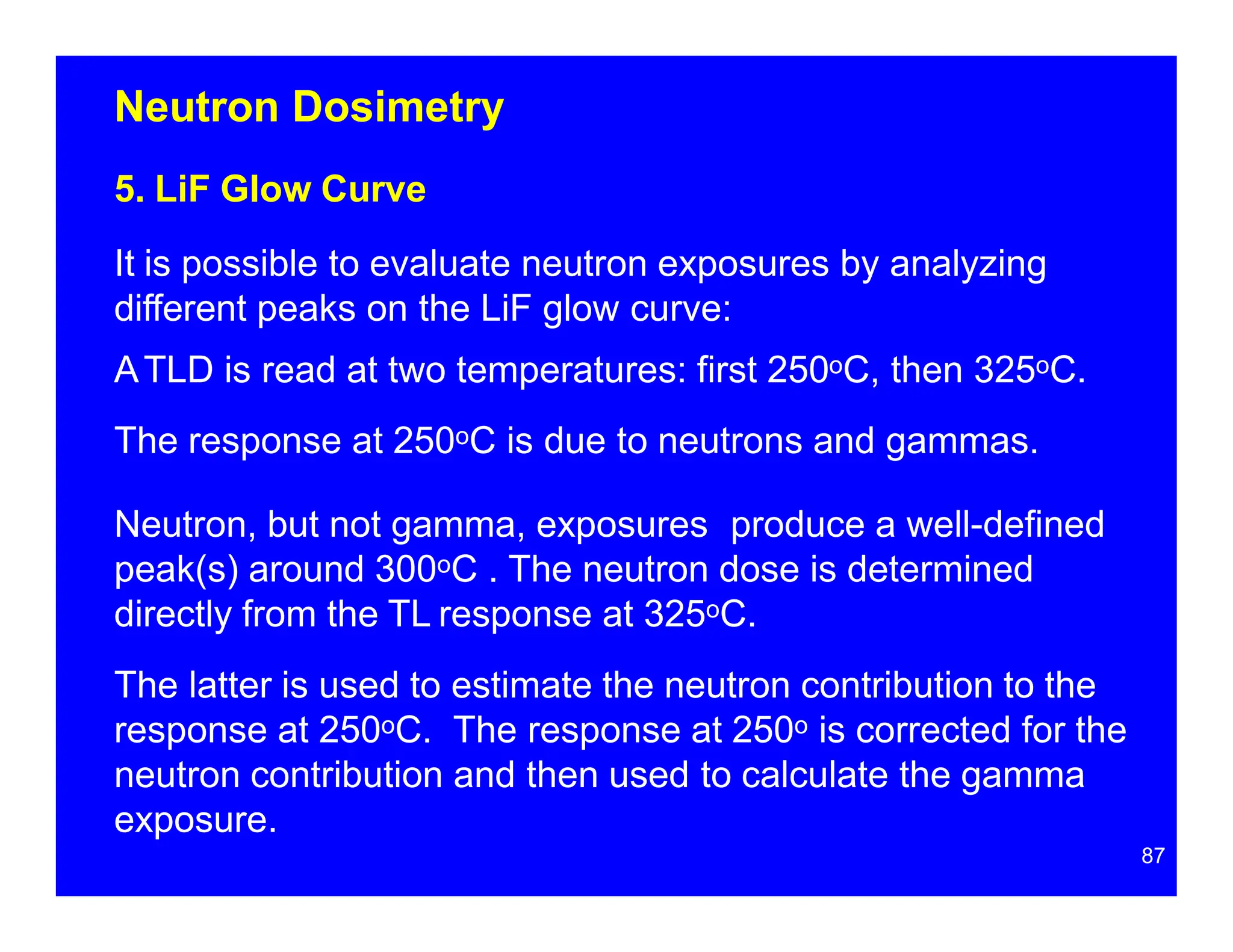 Neutron Dosimetry
5. LiF Glow Curve
It is possible to evaluate neutron exposures by analyzing
different peaks on the LiF glow curve:
ATLD is read at two temperatures: first 250oC, then 325oC.
The response at 250oC is due to neutrons and gammas.
Neutron, but not gamma, exposures produce a well-defined
peak(s) around 300oC . The neutron dose is determined
directly from the TL response at 325oC.
The latter is used to estimate the neutron contribution to the
response at 250oC. The response at 250o is corrected for the
neutron contribution and then used to calculate the gamma
exposure.
87
 