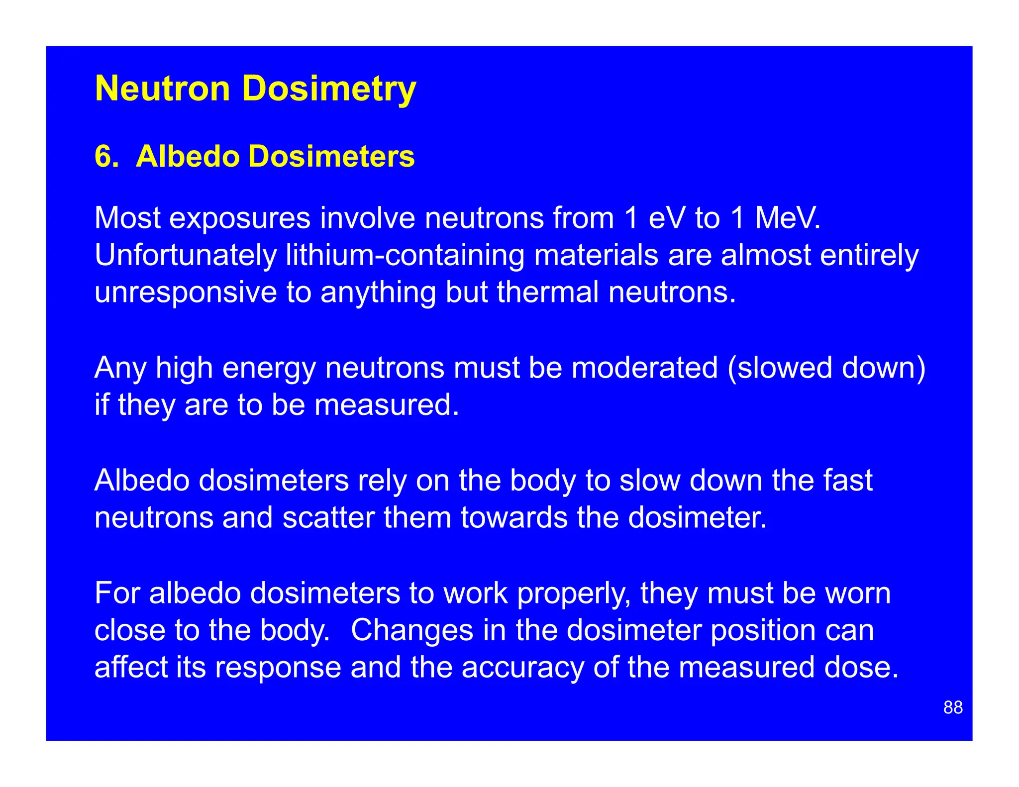 Neutron Dosimetry
6. Albedo Dosimeters
Most exposures involve neutrons from 1 eV to 1 MeV.
Unfortunately lithium-containing materials are almost entirely
unresponsive to anything but thermal neutrons.
Any high energy neutrons must be moderated (slowed down)
if they are to be measured.
Albedo dosimeters rely on the body to slow down the fast
neutrons and scatter them towards the dosimeter.
For albedo dosimeters to work properly, they must be worn
close to the body. Changes in the dosimeter position can
affect its response and the accuracy of the measured dose.
88
 
