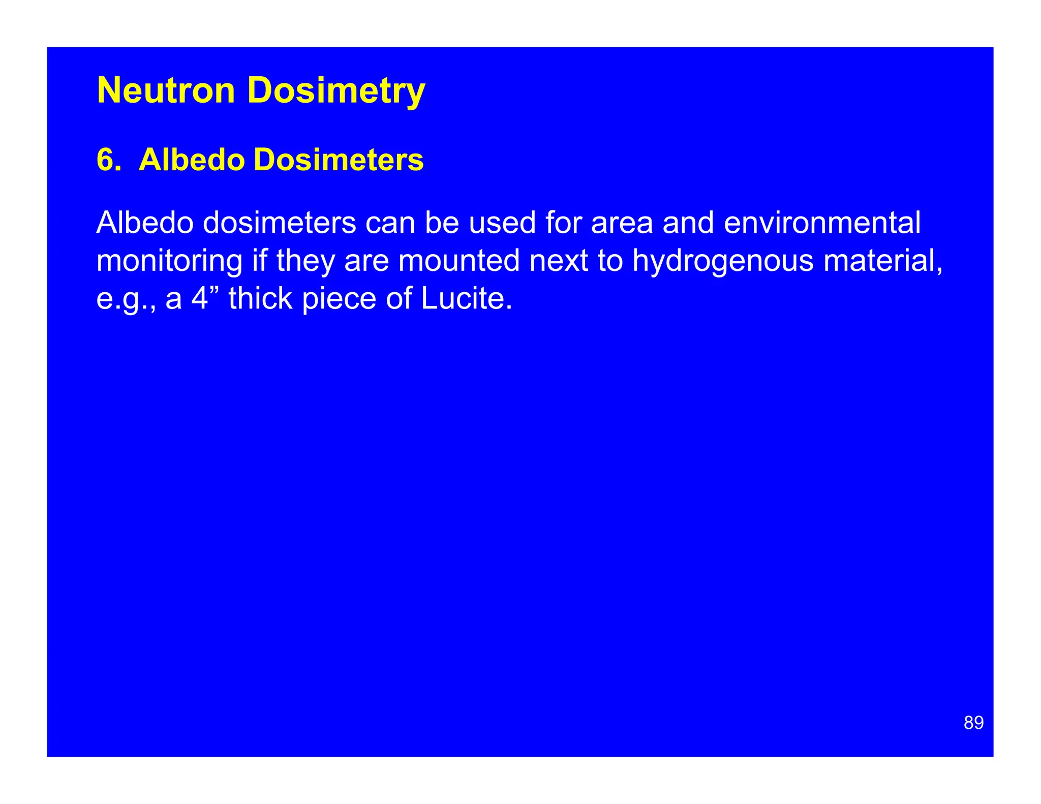 Neutron Dosimetry
6. Albedo Dosimeters
Albedo dosimeters can be used for area and environmental
monitoring if they are mounted next to hydrogenous material,
e.g., a 4” thick piece of Lucite.
89
 