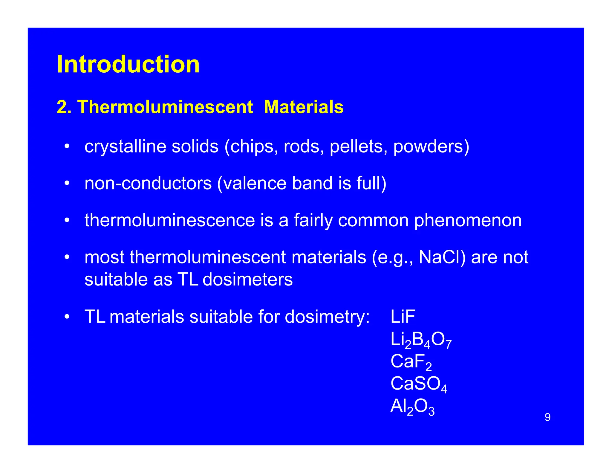 Introduction
9
2. Thermoluminescent Materials
• crystalline solids (chips, rods, pellets, powders)
• non-conductors (valence band is full)
• thermoluminescence is a fairly common phenomenon
• most thermoluminescent materials (e.g., NaCl) are not
suitable as TL dosimeters
• TL materials suitable for dosimetry: LiF
Li2B4O7
CaF2
CaSO4
Al2O3
 