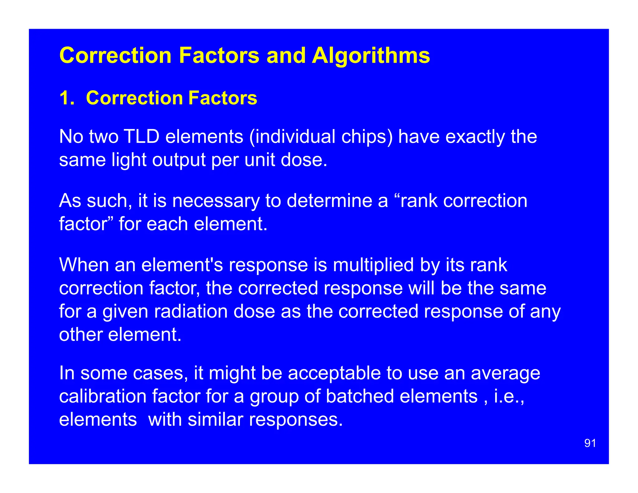 Correction Factors and Algorithms
1. Correction Factors
No two TLD elements (individual chips) have exactly the
same light output per unit dose.
As such, it is necessary to determine a “rank correction
factor” for each element.
When an element's response is multiplied by its rank
correction factor, the corrected response will be the same
for a given radiation dose as the corrected response of any
other element.
In some cases, it might be acceptable to use an average
calibration factor for a group of batched elements , i.e.,
elements with similar responses.
91
 