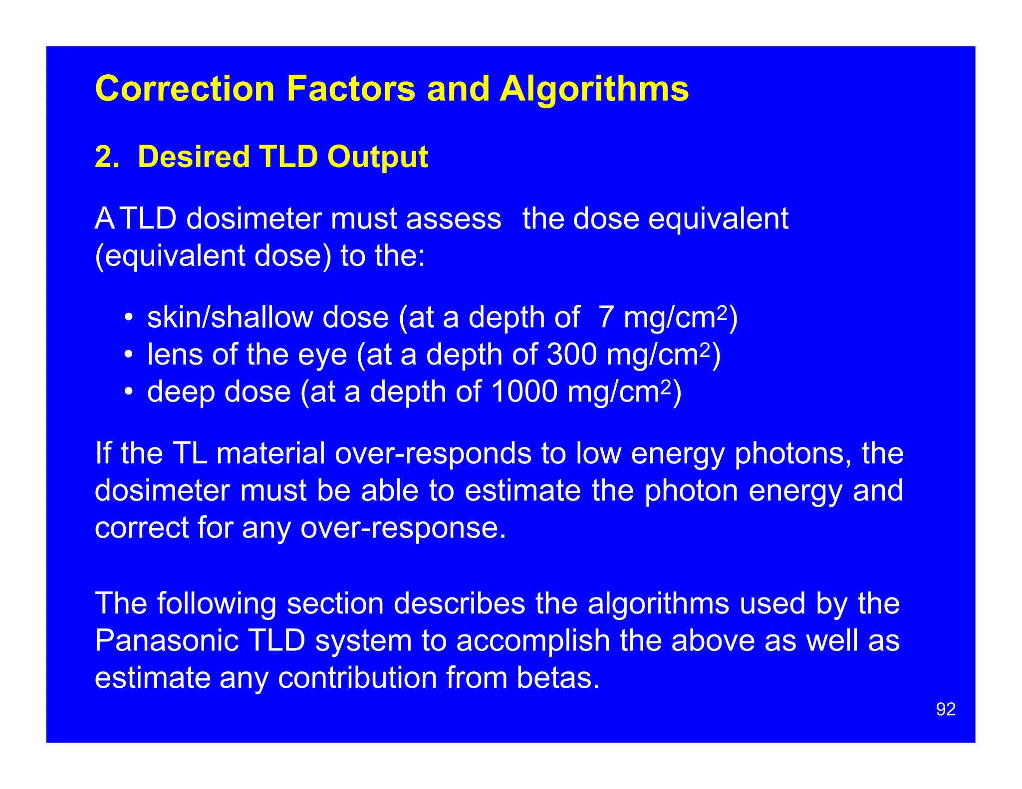Correction Factors and Algorithms
2. Desired TLD Output
ATLD dosimeter must assess the dose equivalent
(equivalent dose) to the:
• skin/shallow dose (at a depth of 7 mg/cm2)
• lens of the eye (at a depth of 300 mg/cm2)
• deep dose (at a depth of 1000 mg/cm2)
If the TL material over-responds to low energy photons, the
dosimeter must be able to estimate the photon energy and
correct for any over-response.
The following section describes the algorithms used by the
Panasonic TLD system to accomplish the above as well as
estimate any contribution from betas.
92
 