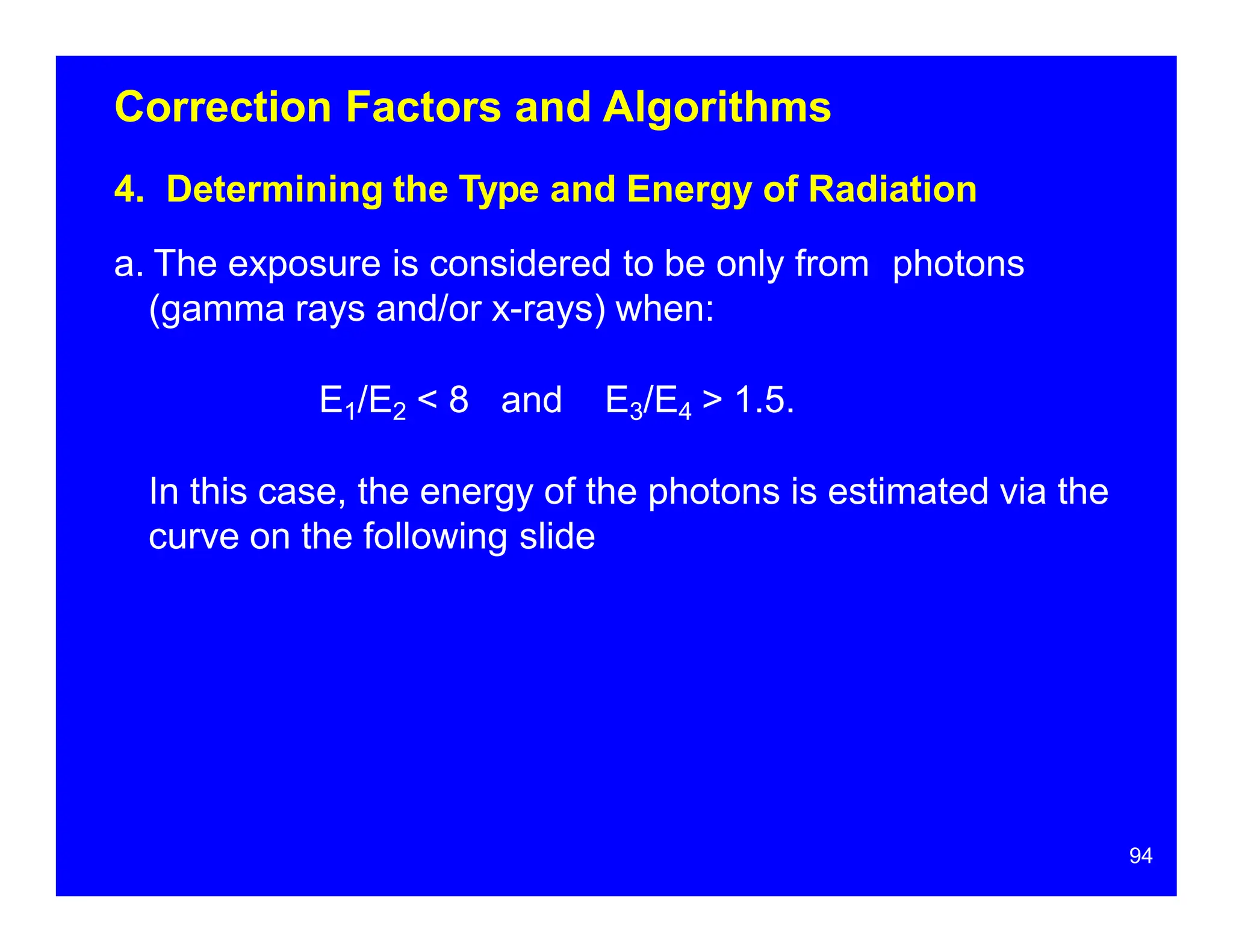 Correction Factors and Algorithms
4. Determining the Type and Energy of Radiation
a. The exposure is considered to be only from photons
(gamma rays and/or x-rays) when:
E1/E2 < 8 and E3/E4 > 1.5.
In this case, the energy of the photons is estimated via the
curve on the following slide
94
 