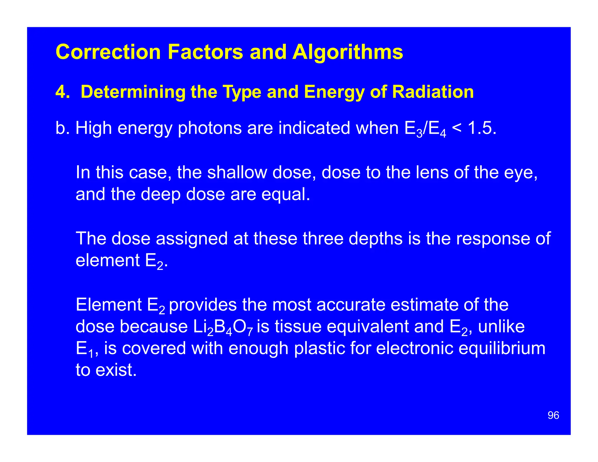 Correction Factors and Algorithms
4. Determining the Type and Energy of Radiation
b. High energy photons are indicated when E3/E4 < 1.5.
In this case, the shallow dose, dose to the lens of the eye,
and the deep dose are equal.
The dose assigned at these three depths is the response of
element E2.
Element E2 provides the most accurate estimate of the
dose because Li2B4O7 is tissue equivalent and E2, unlike
E1, is covered with enough plastic for electronic equilibrium
to exist.
96
 