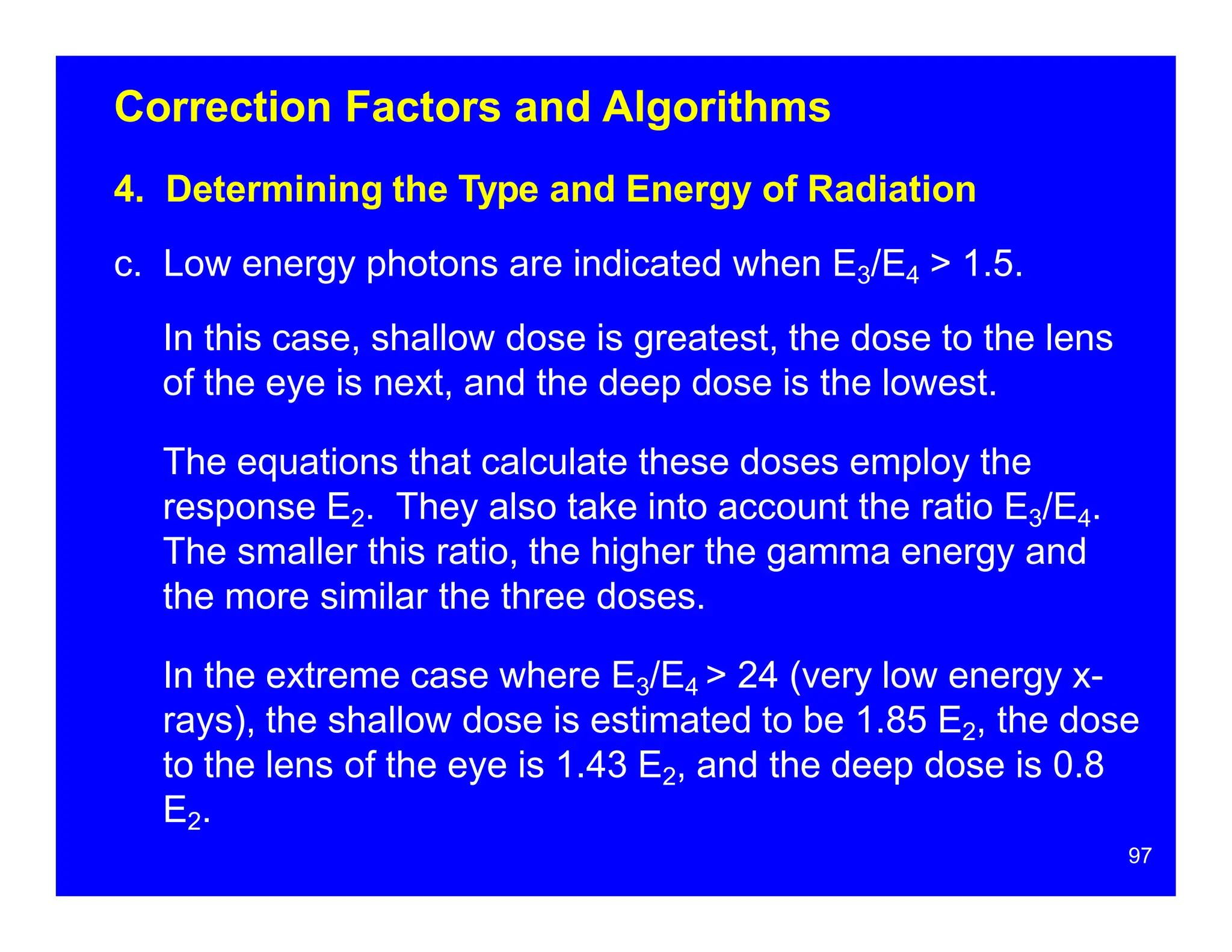 Correction Factors and Algorithms
4. Determining the Type and Energy of Radiation
c. Low energy photons are indicated when E3/E4 > 1.5.
In this case, shallow dose is greatest, the dose to the lens
of the eye is next, and the deep dose is the lowest.
The equations that calculate these doses employ the
response E2. They also take into account the ratio E3/E4.
The smaller this ratio, the higher the gamma energy and
the more similar the three doses.
In the extreme case where E3/E4 > 24 (very low energy x-
rays), the shallow dose is estimated to be 1.85 E2, the dose
to the lens of the eye is 1.43 E2, and the deep dose is 0.8
E2.
97
 