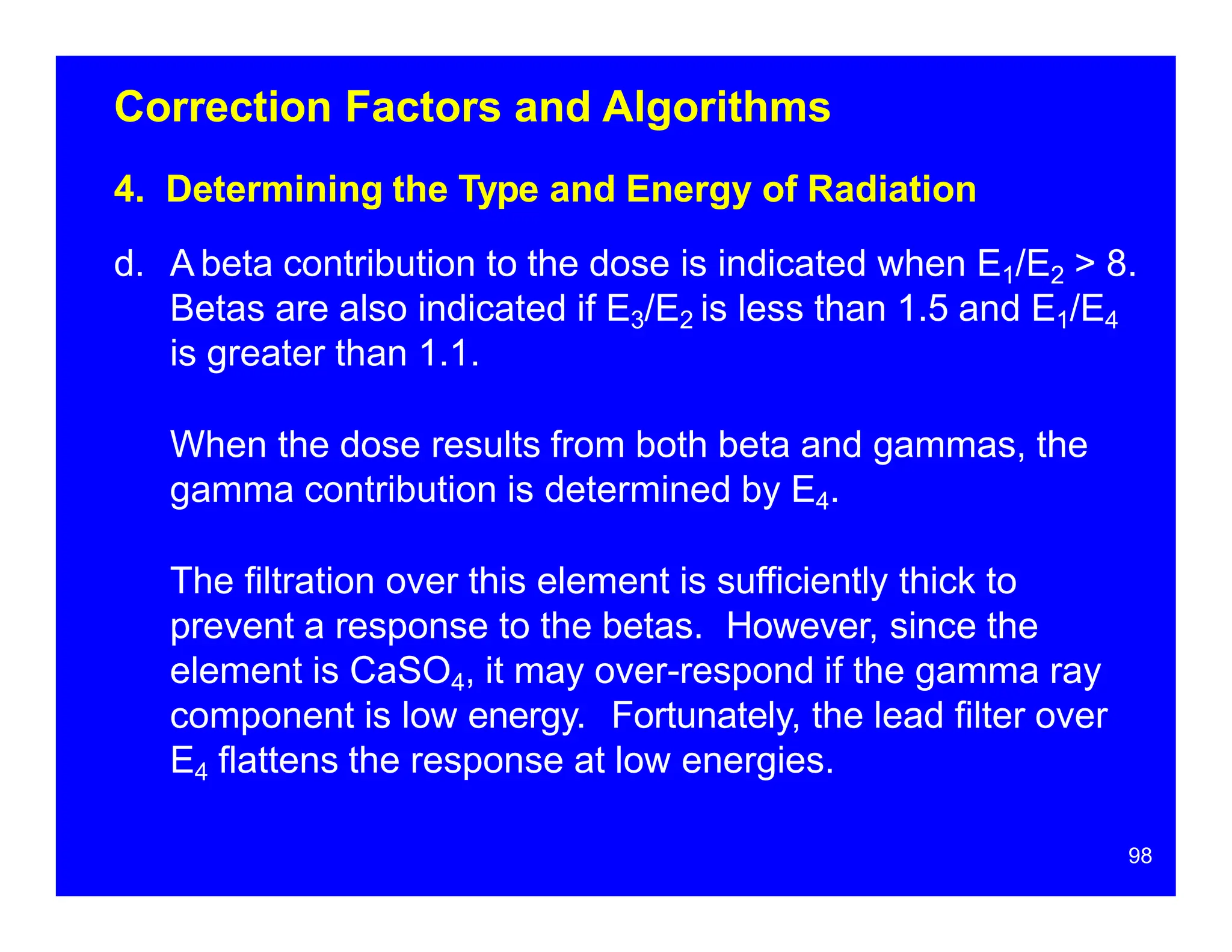 Correction Factors and Algorithms
4. Determining the Type and Energy of Radiation
d. A beta contribution to the dose is indicated when E1/E2 > 8.
Betas are also indicated if E3/E2 is less than 1.5 and E1/E4
is greater than 1.1.
When the dose results from both beta and gammas, the
gamma contribution is determined by E4.
The filtration over this element is sufficiently thick to
prevent a response to the betas. However, since the
element is CaSO4, it may over-respond if the gamma ray
component is low energy. Fortunately, the lead filter over
E4 flattens the response at low energies.
98
 