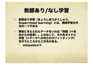 教師あり/なし学習
!   教師あり学習（きょうしありがくしゅう,
Supervised learning）とは、機械学習の手
法の一つである
!   事前に与えられたデータをいわば「例題（＝先
生からの助言）」とみなして、それをガイドに
学習（＝データへの何らかのフィッティング）
を行うところからこの名がある。
!   wikipediaより
 