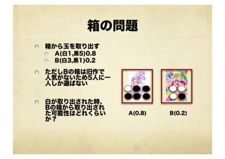 箱の問題
!   箱から玉を取り出す
!   A(白1,黒5)0.8
!   B(白3,黒1)0.2
!   ただしBの箱は旧作で
人気がないため5人に一
人しか選ばない
!   白が取り出された時、
Bの箱から取り出され
た可能性はどれくらい
か？
A(0.8) B(0.2)
 