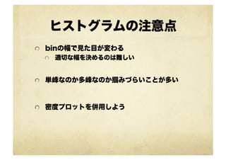 ヒストグラムの注意点
!   binの幅で見た目が変わる
!   適切な幅を決めるのは難しい
!   単峰なのか多峰なのか掴みづらいことが多い
!   密度プロットを併用しよう
 