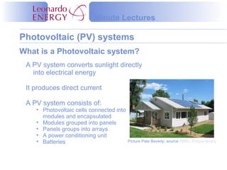 Photovoltaic (PV) systems
Minute Lectures
A PV system converts sunlight directly
into electrical energy
It produces direct current
A PV system consists of:
• Photovoltaic cells connected into
modules and encapsulated
• Modules grouped into panels
• Panels groups into arrays
• A power conditioning unit
• Batteries
What is a Photovoltaic system?
Picture Pete Beverly; source NREL Picture library
 