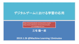 デジタルゲームにおける学習の応用
三宅 陽一郎
2019.1.26 @Machine Learning 15minutes
https://www.facebook.com/youichiro.miyake
http://www.slideshare.net/youichiromiyake
y.m.4160@gmail.com
 