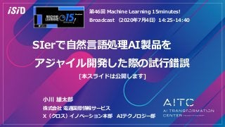 SIerで自然言語処理AI製品を
アジャイル開発した際の試行錯誤
[本スライドは公開します]
第46回 Machine Learning 15minutes!
Broadcast （2020年7月4日）14:25-14:40
小川 雄太郎
株式会社 電通国際情報サービス
X（クロス）イノベーション本部 AIテクノロジー部
 