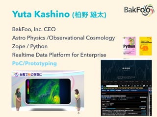 Yuta Kashino ( )
BakFoo, Inc. CEO
Astro Physics /Observational Cosmology
Zope / Python
Realtime Data Platform for Enterprise
PoC/Prototyping
 