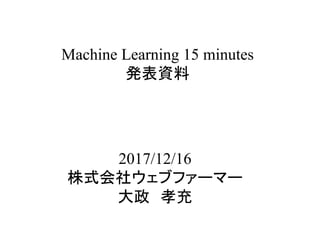 Machine Learning 15 minutes
発表資料	
2017/12/16
株式会社ウェブファーマー
大政　孝充	
 