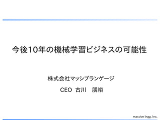 今後10年の機械学習ビジネスの可能性
massive lngg, Inc.
株式会社マッシブランゲージ
CEO 古川　朋裕
 
