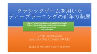クラシックゲームを用いた
ディープラーニングの近年の発展
三宅陽一郎 @miyayou
(立教大学大学院 人工知能科学研究科)
2021.5.29 @Machine Learning 15min.
https://www.facebook.com/youichiro.miyake
http://www.slideshare.net/youichiromiyake
y.m.4160@gmail.com
miyayou.com
 