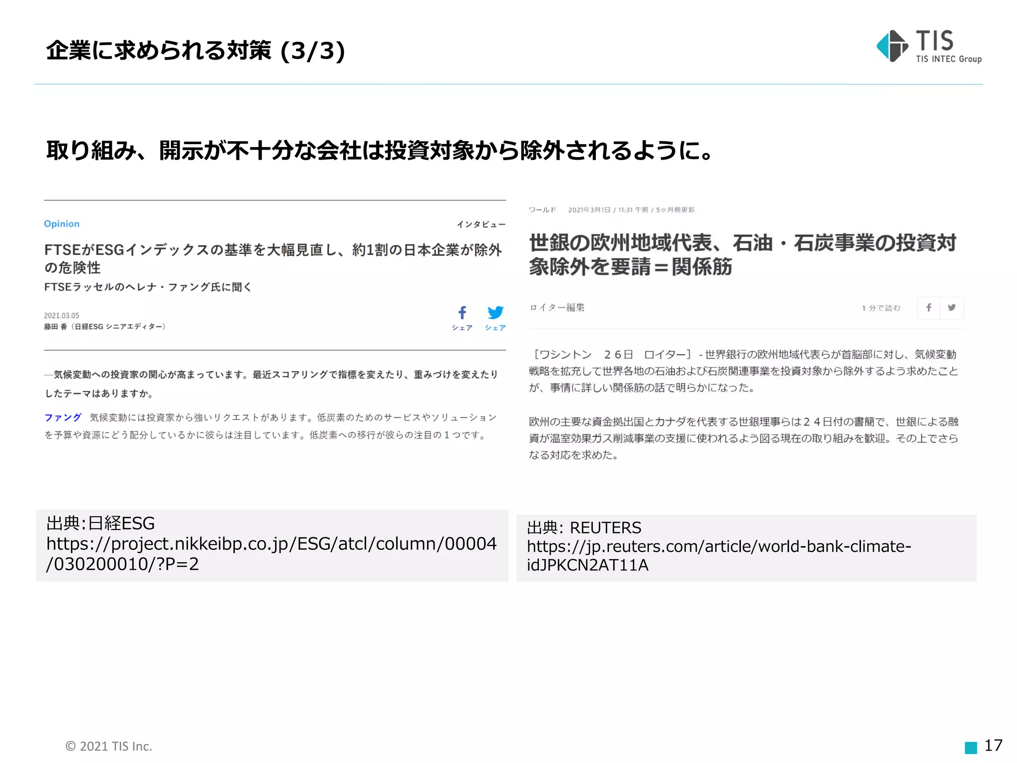 © 2021 TIS Inc. 17
企業に求められる対策 (3/3)
取り組み、開示が不十分な会社は投資対象から除外されるように。
出典:日経ESG
https://project.nikkeibp.co.jp/ESG/atcl/column/00004
/030200010/?P=2
出典: REUTERS
https://jp.reuters.com/article/world-bank-climate-
idJPKCN2AT11A
 