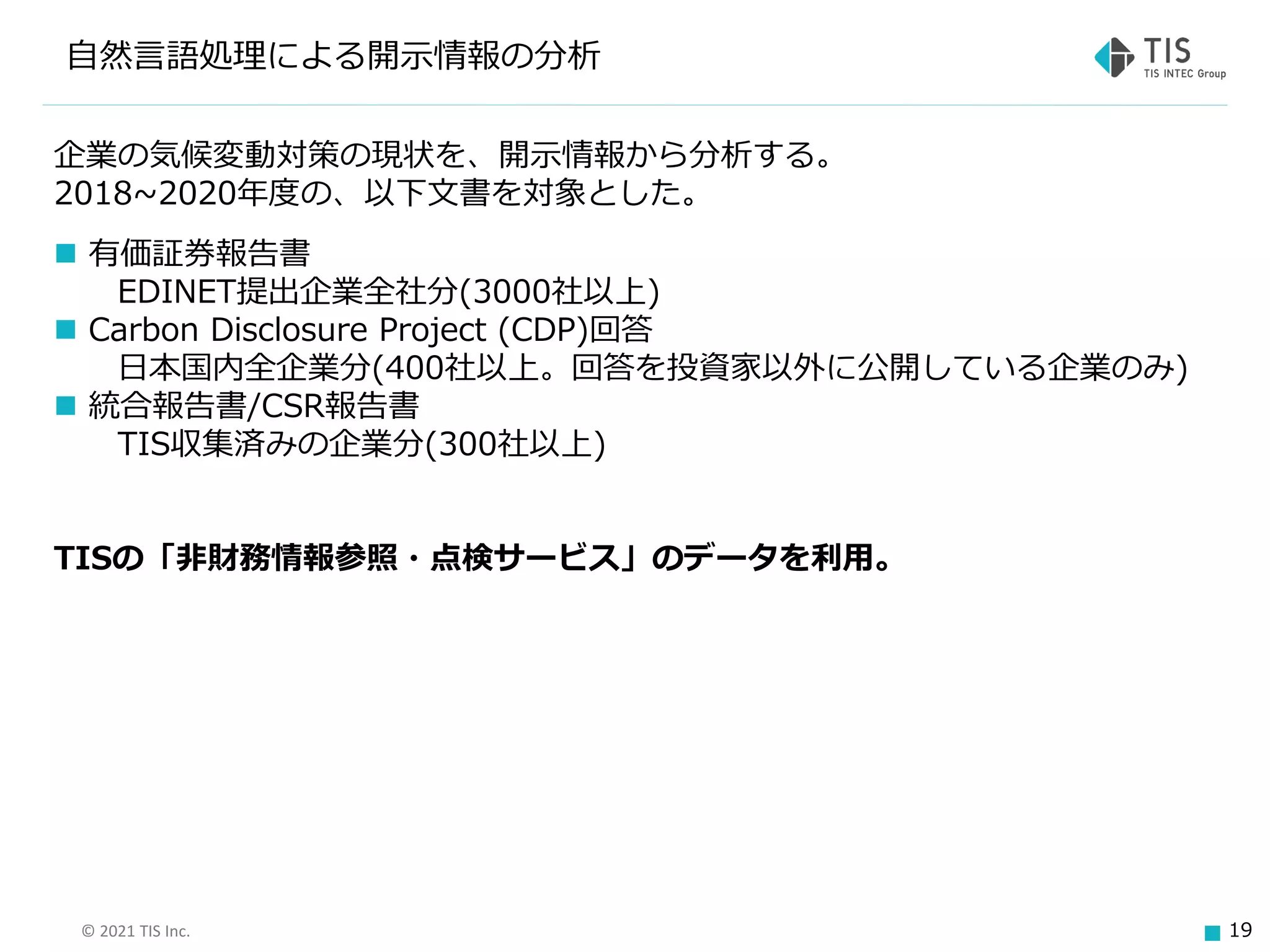 © 2021 TIS Inc. 19
自然言語処理による開示情報の分析
企業の気候変動対策の現状を、開示情報から分析する。
2018~2020年度の、以下文書を対象とした。
◼ 有価証券報告書
EDINET提出企業全社分(3000社以上)
◼ Carbon Disclosure Project (CDP)回答
日本国内全企業分(400社以上。回答を投資家以外に公開している企業のみ)
◼ 統合報告書/CSR報告書
TIS収集済みの企業分(300社以上)
TISの「非財務情報参照・点検サービス」のデータを利用。
 